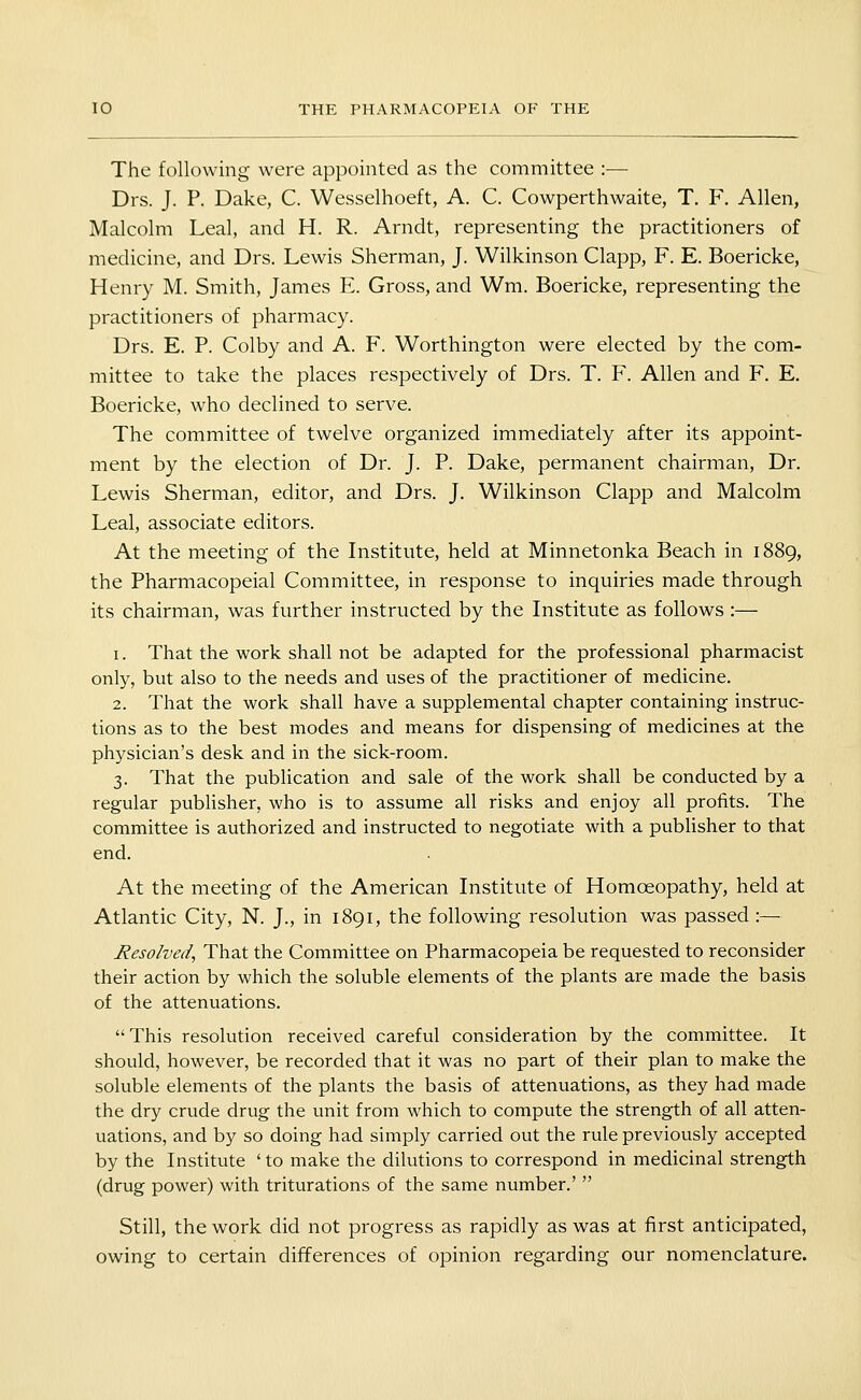 The following were appointed as the committee :— Drs. J. P. Dake, C. Wesselhoeft, A. C. Cowperthwaite, T. F. Allen, Malcolm Leal, and H. R. Arndt, representing the practitioners of medicine, and Drs. Lewis Sherman, J. Wilkinson Clapp, F. E. Boericke, Henry M. Smith, James E. Gross, and Wm. Boericke, representing the practitioners of pharmacy. Drs. E. P. Colby and A. F. Worthington were elected by the com- mittee to take the places respectively of Drs. T. F. Allen and F. E. Boericke, who declined to serve. The committee of twelve organized immediately after its appoint- ment by the election of Dr. J. P. Dake, permanent chairman. Dr. Lewis Sherman, editor, and Drs. J. Wilkinson Clapp and Malcolm Leal, associate editors. At the meeting of the Institute, held at Minnetonka Beach in 1889, the Pharmacopeial Committee, in response to inquiries made through its chairman, was further instructed by the Institute as follows :— 1. That the work shall not be adapted for the professional pharmacist only, but also to the needs and uses of the practitioner of medicine. 2. That the work shall have a supplemental chapter containing instruc- tions as to the best modes and means for dispensing of medicines at the physician's desk and in the sick-room. 3. That the publication and sale of the work shall be conducted by a regular publisher, who is to assume all risks and enjoy all profits. The committee is authorized and instructed to negotiate with a publisher to that end. At the meeting of the American Institute of Homoeopathy, held at Atlantic City, N. J., in 1891, the following resolution was passed :— Resolved, That the Committee on Pharmacopeia be requested to reconsider their action by which the soluble elements of the plants are made the basis of the attenuations.  This resolution received careful consideration by the committee. It should, however, be recorded that it was no part of their plan to make the soluble elements of the plants the basis of attenuations, as they had made the dry crude drug the unit from which to compute the strength of all atten- uations, and by so doing had simply carried out the rule previously accepted by the Institute ' to make the dilutions to correspond in medicinal strength (drug power) with triturations of the same number.'  Still, the work did not progress as rapidly as was at first anticipated, owing to certain differences of opinion regarding our nomenclature.