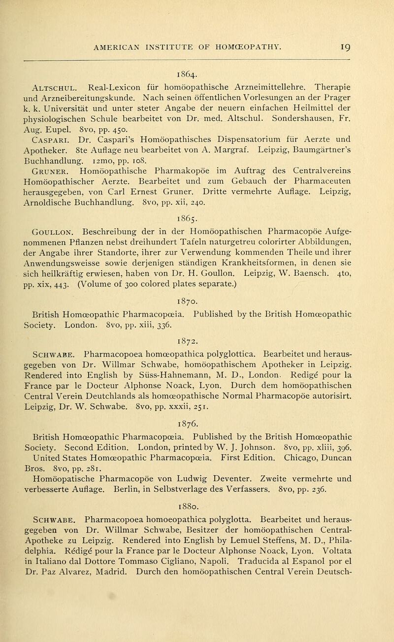 1864. Altschul. Real-Lexicon fiir homoopathische Arzneimittellehre. Therapie und Arzneibereitungskunde. Nach seinen offentlichen Vorlesungen an der Prager k. k. Universitat und unter steter Angabe der neuern einfachen Heilmittel der physiologischen Schule bearbeitet von Dr. med. Altschul. Sondershausen, Fr. Aug. Eupel. 8vo, pp. 450. Caspar:. Dr. Caspari's Homoopathisches Dispensatorium fiir Aerzte und Apotheker. 8te Auflage neu bearbeitet von A. Margraf. Leipzig, Baumgartner's Buchhandlung. i2mo, pp. 108. Gruner. Homoopathische Pharmakopoe im Auftrag des Centralvereins Homoopathischer Aerzte. Bearbeitet und zum Gebauch der Pharmaceuten herausgegeben, von Carl Ernest Gruner. Dritte vermehrte Auflage. Leipzig, Arnoldische Buchhandlung. 8vo, pp. xii, 240. 1865. GouLLON. Beschreibung der in der Homoopathischen Pharmacopoe Aufge- nommenen Pflanzen nebst dreihundert Tafeln naturgetreu colorirter Abbildungen, der Angabe ihrer Standorte, ihrer zur Verwendung kommenden Theile und ihrer Anwendungsweisse sowie derjenigen standigen Krankheitsformen, in denen sie sich heilkraftig erwiesen, haben von Dr. H. Goullon. Leipzig, W. Baensch. 4to, pp. xix, 443. (Volume of 300 colored plates separate.) 1870. British Homoeopathic Pharmacopoeia. Published by the British Homoeopathic Society. London. 8vo, pp. xiii, 336. 1872. SCHWABE. Pharmacopoea homoeopathica polyglottica. Bearbeitet und heraus- gegeben von Dr. Willmar Schwabe, homoopathischem Apotheker in Leipzig. Rendered into English by Siiss-Hahnemann, M. D., London. Redige pour la France par le Docteur Alphonse Noack, Lyon. Durch dem homoopathischen Central Verein Deutchlands als homoeopathische Normal Pharmacopoe autorisirt. Leipzig, Dr. W. Schwabe. 8vo, pp. xxxii, 251. 1876. British Homoeopathic Pharmacopoeia. Published by the British Homoeopathic Society. Second Edition. London, printed by W. J. Johnson. 8vo, pp. xliii, 396. United States Homoeopathic Pharmacopoeia. First Edition. Chicago, Duncan Bros. 8vo, pp. 281. Homoopatische Pharmacopoe von Ludwig Deventer. Zweite vermehrte und verbesserte Auflage. Berlin, in Selbstverlage des Verfassers. 8vo, pp. 236. 1880. Schwabe. Pharmacopoea homoeopathica polyglotta. Bearbeitet und heraus- gegeben von Dr. Willmar Schwabe, Besitzer der homoopathischen Central- Apotheke zu Leipzig. Rendered into English by Lemuel Steffens, M. D., Phila- delphia. Redige pour la France par le Docteur Alphonse Noack, Lyon. Voltata in Italiano dal Dottore Tommaso Cigliano, Napoli. Traducida al Espanol por el Dr. Paz Alvarez, Madrid. Durch den homoopathischen Central Verein Deutsch-