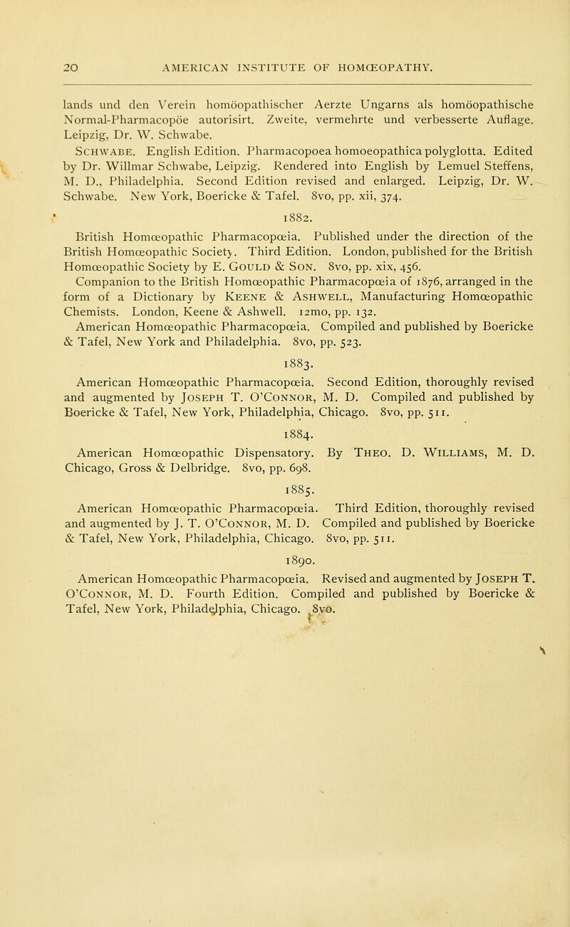 lands und den Verein homoopathischer Aerzte Ungarns als homoopathische Normal-Pharmacopoe autorisirt. Zweite, vermehrte und verbesserte Auflage. Leipzig, Dr. W. Schwabe. ScHWABE. English Edition. Pharmacopoea homoeopathicapolyglotta. Edited by Dr. Willmar Schwabe, Leipzig. Rendered into English by Lemuel Steffens, M. D., Philadelphia. Second Edition revised and enlarged. Leipzig, Dr. W. Schwabe. New York, Boericke & Tafel. 8vo, pp. xii, 374. 1882. British Homoeopathic Pharmacopoeia. Published under the direction of the British Homoeopathic Society. Third Edition. London,published for the British Homoeopathic Society by E. Gould & Son. Svo, pp. xix, 456. Companion to the British Homoeopathic Pharmacopoeia of 1S76, arranged in the form of a Dictionary by Keene & Ashwell, Manufacturing Homoeopathic Chemists. London, Keene & Ashwell. i2mo, pp. 132. American Homoeopathic Pharmacopoeia. Compiled and published by Boericke & Tafel, New York and Philadelphia. Svo, pp. 523. 1883. American Homoeopathic Pharmacopoeia. Second Edition, thoroughly revised and augmented by Joseph T. O'Connor, M. D. Compiled and published by Boericke & Tafel, New York, Philadelphia, Chicago. Svo, pp. 511. 1884. American Homoeopathic Dispensatory. By Theo. D. Williams, M. D, Chicago, Gross & Delbridge. Svo, pp. 698. 1885. American Homoeopathic Pharmacopoeia. Third Edition, thoroughly revised and augmented by J. T. O'Connor, M. D. Compiled and published by Boericke & Tafel, New York, Philadelphia, Chicago. Svo, pp. 511. 1890. American Homoeopathic Pharmacopoeia. Revised and augmented by Joseph T. O'Connor, M. D. Fourth Edition. Compiled and published by Boericke & Tafel, New York, Philade;Jphia, Chicago. ,8yo.