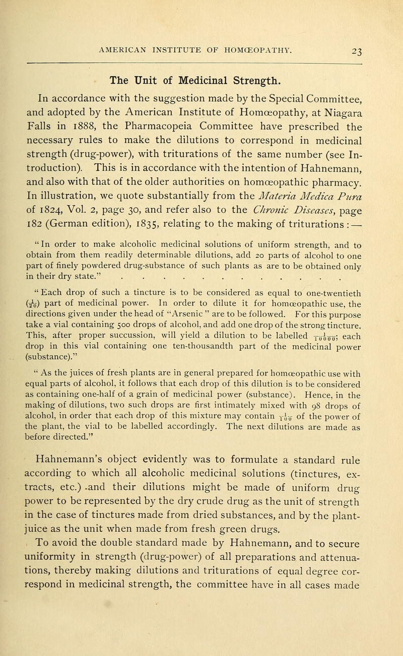 The Unit of Medicinal Strength. In accordance with the suggestion made by the Special Committee, and adopted by the American Institute of Homoeopathy, at Niagara Falls in 1888, the Pharmacopeia Committee have prescribed the necessary rules to make the dilutions to correspond in medicinal strength (drug-power), with triturations of the same number (see In- troduction). This is in accordance with the intention of Hahnemann, and also with that of the older authorities on homoeopathic pharmacy. In illustration, we quote substantially from the Materia Medica Ptira of 1824, Vol. 2, page 30, and refer also to the Chronic Diseases, page 182 (German edition), 1835, relating to the making of triturations : —  In order to make alcoholic medicinal solutions of uniform strength, and to obtain from them readily determinable dilutions, add 20 parts of alcohol to one part of finely powdered drug-substance of such plants as are to be obtained only in their dry state. .  Each drop of such a tincture is to be considered as equal to one-twentieth (2V) part of medicinal power. In order to dilute it for homoeopathic use, the directions given under the head of Arsenic  are to be followed. For this purpose take a vial containing 500 drops of alcohol, and add one drop of the strong tincture. This, after proper succussion, will yield a dilution to be labelled xuooo-; each drop in this vial containing one ten-thousandth part of the medicinal power (substance).  As the juices of fresh plants are in general prepared for homoeopathic use with equal parts of alcohol, it follows that each drop of this dilution is to be considered as containing one-half of a grain of medicinal power (substance). Hence, in the making of dilutions, two such drops are first intimately mixed with 98 drops of alcohol, in order that each drop of this mixture may contain yj-y of the power of the plant, the vial to be labelled accordingly. The next dilutions are made as before directed. Hahnemann's object evidently was to formulate a standard rule according to which all alcoholic medicinal solutions (tinctures, ex- tracts, etc.) .and their dilutions might be made of uniform drug power to be represented by the dry crude drug as the unit of strength in the case of tinctures made from dried substances, and by the plant- juice as the unit when made from fresh green drugs. To avoid the double standard made by Hahnemann, and to secure uniformity in strength (drug-power) of all preparations and attenua- tions, thereby making dilutions and triturations of equal degree cor- respond in medicinal strength, the committee have in all cases made