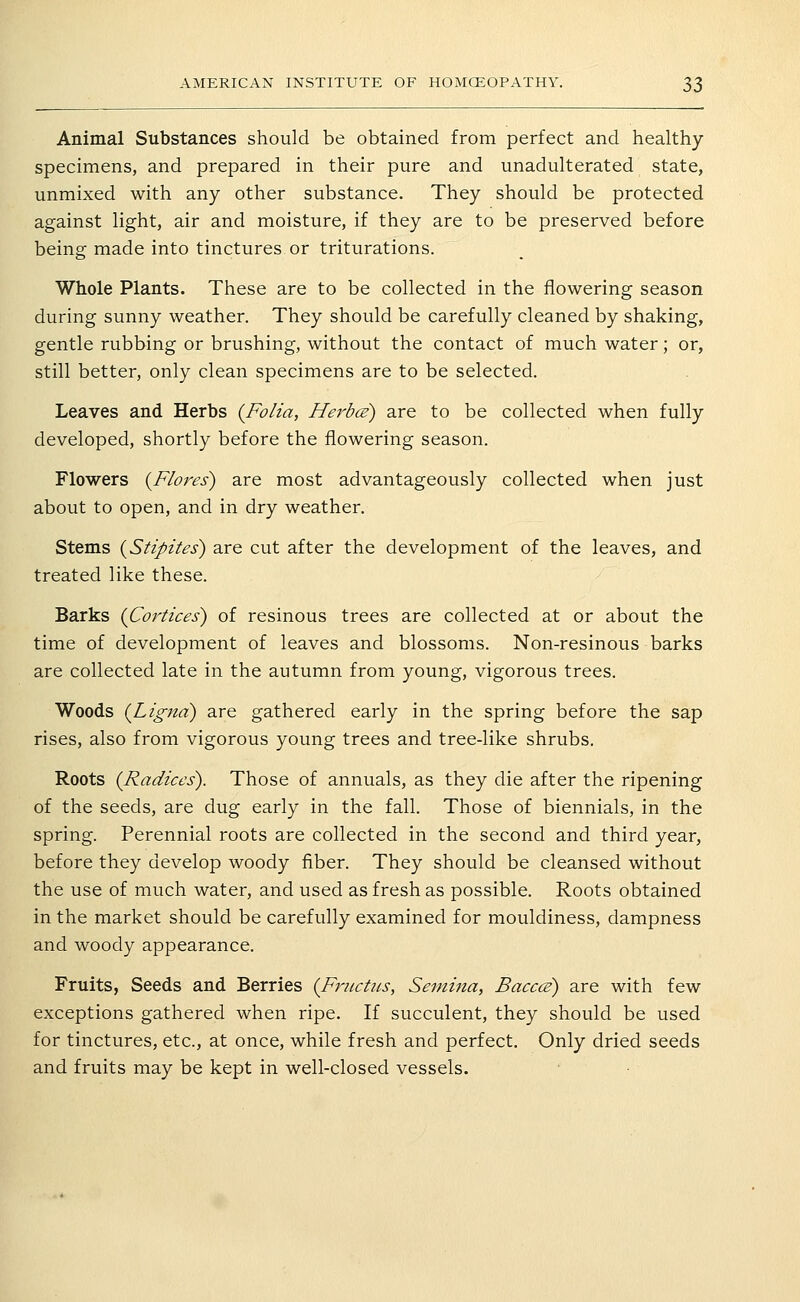 Animal Substances should be obtained from perfect and healthy- specimens, and prepared in their pure and unadulterated state, unmixed with any other substance. They should be protected against light, air and moisture, if they are to be preserved before being made into tinctures or triturations. Whole Plants. These are to be collected in the flowering season during sunny weather. They should be carefully cleaned by shaking, gentle rubbing or brushing, without the contact of much water; or, still better, only clean specimens are to be selected. Leaves and Herbs {Folia, Herbce) are to be collected when fully developed, shortly before the flowering season. Flowers {Flores) are most advantageously collected when just about to open, and in dry weather. Stems {Stipites) are cut after the development of the leaves, and treated like these. Barks {Cortices) of resinous trees are collected at or about the time of development of leaves and blossoms. Non-resinous barks are collected late in the autumn from young, vigorous trees. Woods {Lignd) are gathered early in the spring before the sap rises, also from vigorous young trees and tree-like shrubs. Roots (Radices). Those of annuals, as they die after the ripening of the seeds, are dug early in the fall. Those of biennials, in the spring. Perennial roots are collected in the second and third year, before they develop woody fiber. They should be cleansed without the use of much water, and used as fresh as possible. Roots obtained in the market should be carefully examined for mouldiness, dampness and woody appearance. Fruits, Seeds and Berries (Fmctus, Semina, Bacccs) are with few exceptions gathered when ripe. If succulent, they should be used for tinctures, etc., at once, while fresh and perfect. Only dried seeds and fruits may be kept in well-closed vessels.