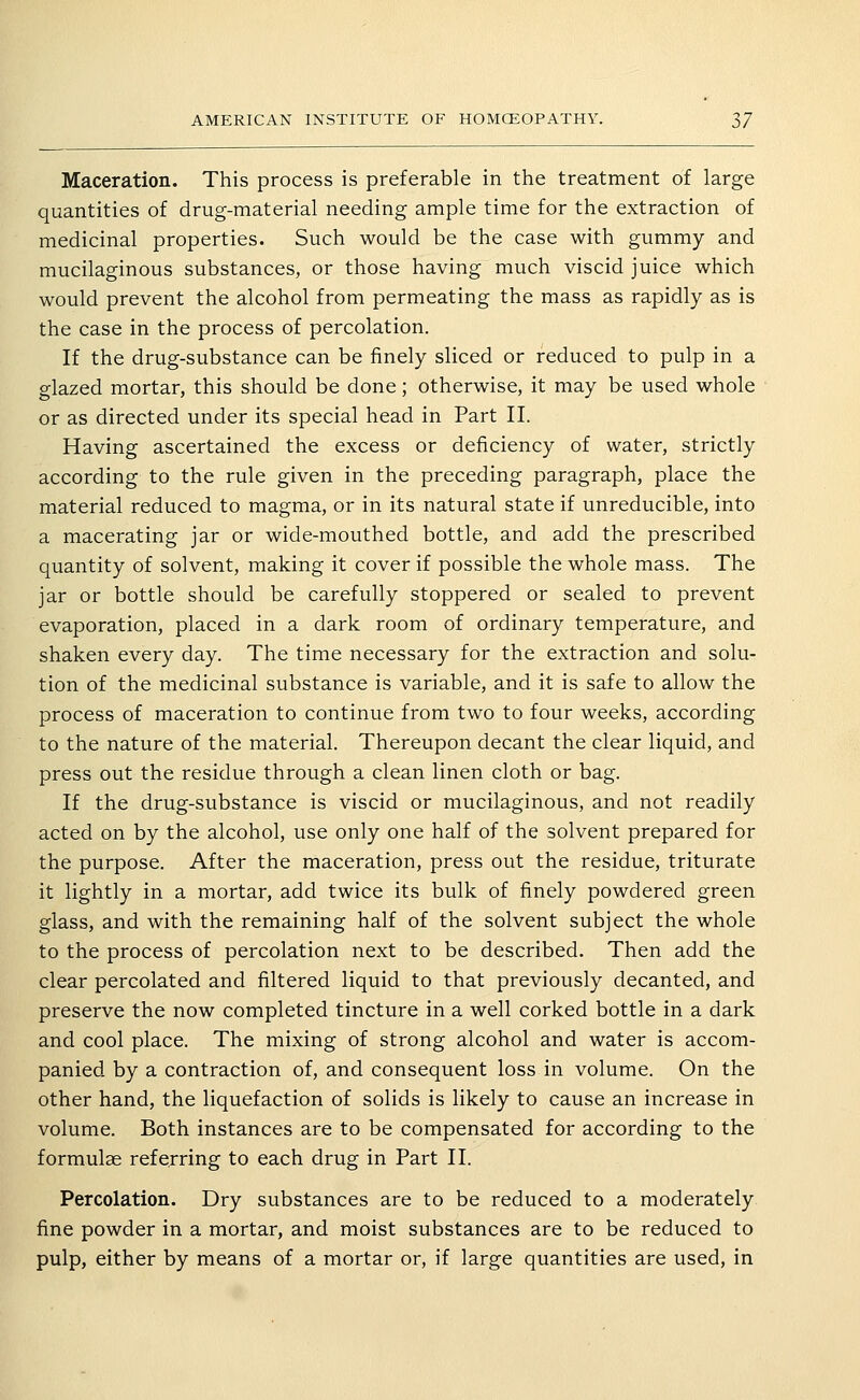 Maceration. This process is preferable in the treatment of large quantities of drug-material needing ample time for the extraction of medicinal properties. Such would be the case with gummy and mucilaginous substances, or those having much viscid juice which would prevent the alcohol from permeating the mass as rapidly as is the case in the process of percolation. If the drug-substance can be finely sliced or reduced to pulp in a glazed mortar, this should be done; otherwise, it may be used whole or as directed under its special head in Part II. Having ascertained the excess or deficiency of water, strictly according to the rule given in the preceding paragraph, place the material reduced to magma, or in its natural state if unreducible, into a macerating jar or wide-mouthed bottle, and add the prescribed quantity of solvent, making it cover if possible the whole mass. The jar or bottle should be carefully stoppered or sealed to prevent evaporation, placed in a dark room of ordinary temperature, and shaken every day. The time necessary for the extraction and solu- tion of the medicinal substance is variable, and it is safe to allow the process of maceration to continue from two to four weeks, according to the nature of the material. Thereupon decant the clear liquid, and press out the residue through a clean linen cloth or bag. If the drug-substance is viscid or mucilaginous, and not readily acted on by the alcohol, use only one half of the solvent prepared for the purpose. After the maceration, press out the residue, triturate it lightly in a mortar, add twice its bulk of finely powdered green glass, and with the remaining half of the solvent subject the whole to the process of percolation next to be described. Then add the clear percolated and filtered liquid to that previously decanted, and preserve the now completed tincture in a well corked bottle in a dark and cool place. The mixing of strong alcohol and water is accom- panied by a contraction of, and consequent loss in volume. On the other hand, the liquefaction of solids is likely to cause an increase in volume. Both instances are to be compensated for according to the formulae referring to each drug in Part II. Percolation. Dry substances are to be reduced to a moderately fine powder in a mortar, and moist substances are to be reduced to pulp, either by means of a mortar or, if large quantities are used, in