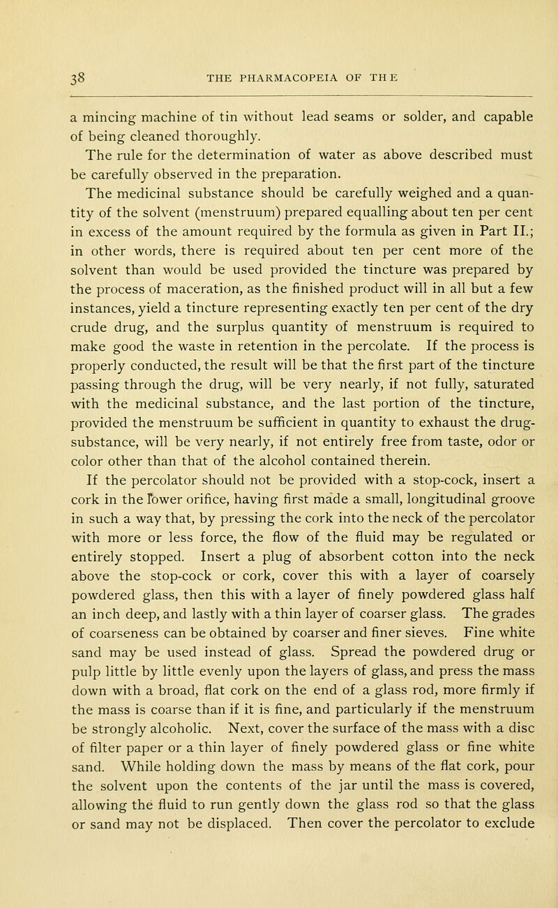 a mincing machine of tin without lead seams or solder, and capable of being cleaned thoroughly. The rule for the determination of water as above described must be carefully observed in the preparation. The medicinal substance should be carefully weighed and a quan- tity of the solvent (menstruum) prepared equalling about ten per cent in excess of the amount required by the formula as given in Part II.; in other words, there is required about ten per cent more of the solvent than would be used provided the tincture was prepared by the process of maceration, as the finished product will in all but a few instances, yield a tincture representing exactly ten per cent of the dry crude drug, and the surplus quantity of menstruum is required to make good the waste in retention in the percolate. If the process is properly conducted, the result will be that the first part of the tincture passing through the drug, will be very nearly, if not fully, saturated with the medicinal substance, and the last portion of the tincture, provided the menstruum be sufficient in quantity to exhaust the drug- substance, will be very nearly, if not entirely free from taste, odor or color other than that of the alcohol contained therein. If the percolator should not be provided with a stop-cock, insert a cork in the Tower orifice, having first made a small, longitudinal groove in such a way that, by pressing the cork into the neck of the percolator with more or less force, the flow of the fluid may be regulated or entirely stopped. Insert a plug of absorbent cotton into the neck above the stop-cock or cork, cover this with a layer of coarsely powdered glass, then this with a layer of finely powdered glass half an inch deep, and lastly with a thin layer of coarser glass. The grades of coarseness can be obtained by coarser and finer sieves. Fine white sand may be used instead of glass. Spread the powdered drug or pulp little by little evenly upon the layers of glass, and press the mass down with a broad, flat cork on the end of a glass rod, more firmly if the mass is coarse than if it is fine, and particularly if the menstruum be strongly alcoholic. Next, cover the surface of the mass with a disc of filter paper or a thin layer of finely powdered glass or fine white sand. While holding down the mass by means of the flat cork, pour the solvent upon the contents of the jar until the mass is covered, allowing the fluid to run gently down the glass rod so that the glass or sand may not be displaced. Then cover the percolator to exclude