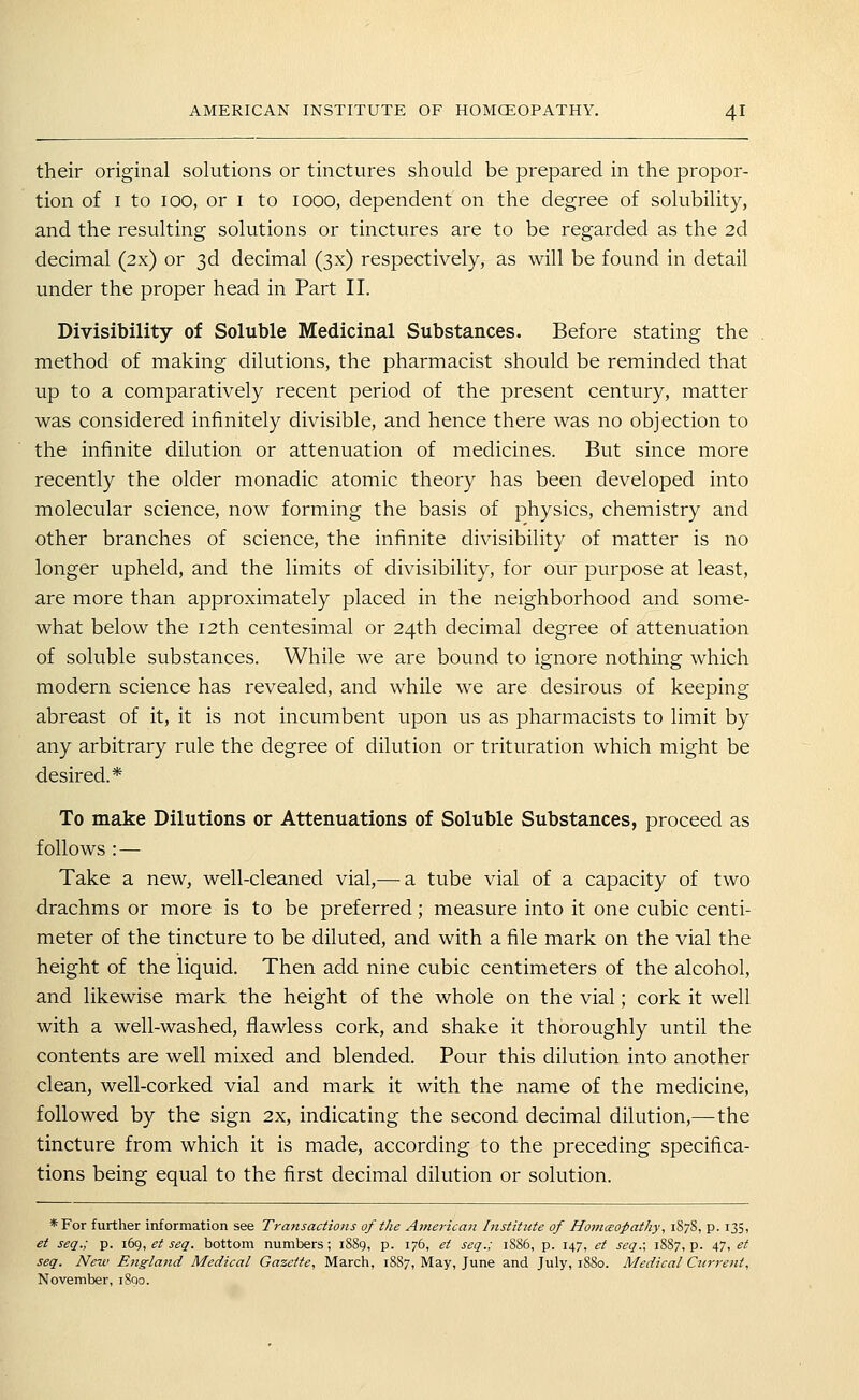 their original solutions or tinctures should be prepared in the propor- tion of I to 100, or I to 1000, dependent on the degree of solubility, and the resulting solutions or tinctures are to be regarded as the 2d decimal (2x) or 3d decimal (3x) respectively, as will be found in detail under the proper head in Part II. Divisibility of Soluble Medicinal Substances. Before stating the method of making dilutions, the pharmacist should be reminded that up to a comparatively recent period of the present century, matter was considered infinitely divisible, and hence there was no objection to the infinite dilution or attenuation of medicines. But since more recently the older monadic atomic theory has been developed into molecular science, now forming the basis of physics, chemistry and other branches of science, the infinite divisibility of matter is no longer upheld, and the limits of divisibility, for our purpose at least, are more than approximately placed in the neighborhood and some- what below the 12th centesimal or 24th decimal degree of attenuation of soluble substances. While we are bound to ignore nothing which modern science has revealed, and while we are desirous of keeping abreast of it, it is not incumbent upon us as pharmacists to limit by any arbitrary rule the degree of dilution or trituration which might be desired.* To make Dilutions or Attenuations of Soluble Substances, proceed as follows : — Take a new, well-cleaned vial,—a tube vial of a capacity of two drachms or more is to be preferred; measure into it one cubic centi- meter of the tincture to be diluted, and with a file mark on the vial the height of the liquid. Then add nine cubic centimeters of the alcohol, and likewise mark the height of the whole on the vial; cork it well with a well-washed, flawless cork, and shake it thoroughly until the contents are well mixed and blended. Pour this dilution into another clean, well-corked vial and mark it with the name of the medicine, followed by the sign 2x, indicating the second decimal dilution,—the tincture from which it is made, according to the preceding specifica- tions being equal to the first decimal dilution or solution. *For further information see Transactio7is of the Americati Institicte of HomcBOpatky, 187S, p. 135, et seq.; p. \(iK),et seq. bottom numbers; 1S89, p. 176, ei seq.; 1S86, p. 147, et seq.; 18S7, p. 47, et seq. New England Medical Gazette, March, 18S7, May, June and July, 1880. Medical Ctcrrent, November, 1800.