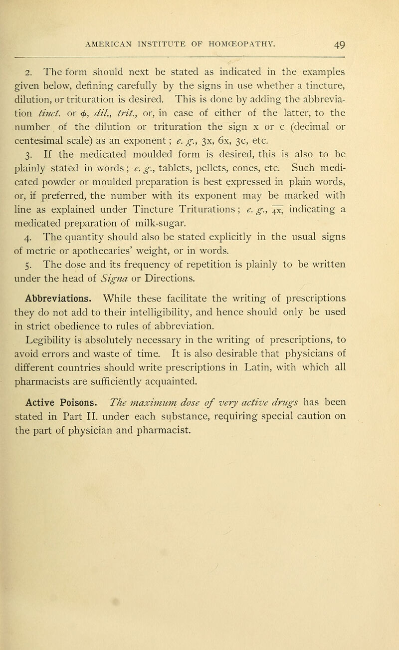 2. The form should next be stated as indicated in the examples given below, defining carefully by the signs in use whether a tincture, dilution, or trituration is desired. This is done by adding the abbrevia- tion tinct. or ^, dil., trit., or, in case of either of the latter, to the number of the dilution or trituration the sign x or c (decimal or centesimal scale) as an exponent; e. g., 3x, 6x, 3c, etc. 3. If the medicated moulded form is desired, this is also to be plainly stated in words; e. g., tablets, pellets, cones, etc. Such medi- cated powder or moulded preparation is best expressed in plain words, or, if preferred, the number with its exponent may be marked with line as explained under Tincture Triturations; e. g.,^^ indicating a medicated preparation of milk-sugar. 4. The quantity should also be stated explicitly in the usual signs of metric or apothecaries' weight, or in words. 5. The dose and its frequency of repetition is plainly to be written under the head of Signa or Directions. Abbreviations. While these facilitate the writing of prescriptions they do not add to their intelligibility, and hence should only be used in strict obedience to rules of abbreviation. Legibility is absolutely necessary in the writing of prescriptions, to avoid errors and waste of time. It is also desirable that physicians of different countries should write prescriptions in Latin, with which all pharmacists are sufficiently acquainted. Active Poisons. The maxinmni dose of very active drugs has been stated in Part II. under each substance, requiring special caution on the part of physician and pharmacist.