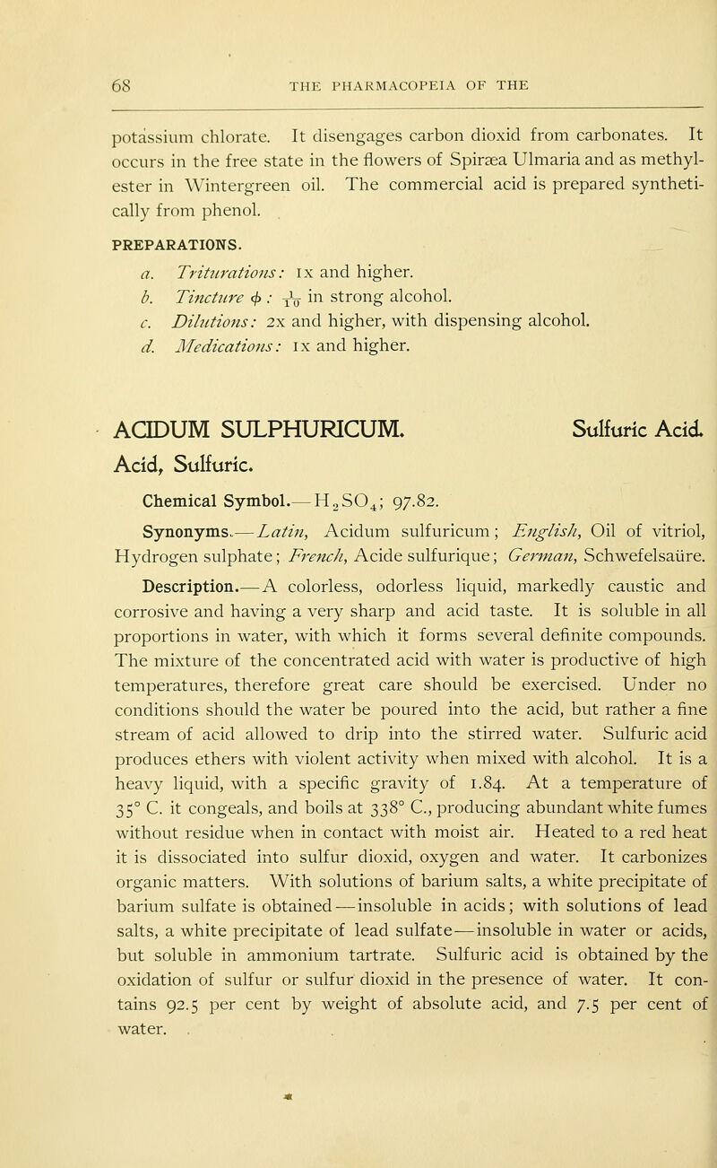 potassium chlorate. It disengages carbon dioxicl from carbonates. It occurs in the free state in the flowers of Spiraea Ulmaria and as methyl- ester in Wintergreen oil. The commercial acid is prepared syntheti- cally from phenol. PREPARATIONS. a. Triturations: ix and higher. b. Tincture 4> •' xV ^^ strong alcohol. c. Dilutions: 2x and higher, with dispensing alcohol. d. Medications: ix and higher. ACIDUM SULPHURICUM, Sulfuric Acid Acid, Sulfuric. Chemical Symbol.— HaSO^; 97.82. Synonyms.— Latin, Acidum sulfuricum; English, Oil of vitriol, Hydrogen sulphate; French, Acide sulfurique; German, Schwefelsaiire. Description.— A colorless, odorless liquid, markedly caustic and corrosive and having a very sharp and acid taste. It is soluble in all proportions in water, with which it forms several definite compounds. The mixture of the concentrated acid with water is productive of high temperatures, therefore great care should be exercised. Under no conditions should the water be poured into the acid, but rather a fine stream of acid allowed to drip into the stirred water. Sulfuric acid produces ethers with violent activity when mixed with alcohol. It is a heavy liquid, with a specific gravity of 1.84. At a temperature of 35° C. it congeals, and boils at y:)'^° C, producing abundant white fumes without residue when in contact with moist air. Heated to a red heat it is dissociated into sulfur dioxid, oxygen and water. It carbonizes organic matters. With solutions of barium salts, a white precipitate of barium sulfate is obtained-—insoluble in acids; with solutions of lead salts, a white precipitate of lead sulfate—insoluble in water or acids, but soluble in ammonium tartrate. Sulfuric acid is obtained by the oxidation of sulfur or sulfur dioxid in the presence of water. It con- tains 92.5 per cent by weight of absolute acid, and 7.5 per cent of water.