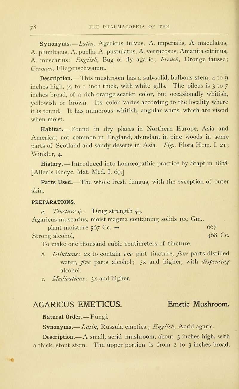 Synonyms.— Latin, Agaricus fulvus, A. imiDerialis, A. maculatus, A. plumbasus, A. puella, A. pustulatus, A. verrucosus, Amanita citrinus, A. muscarius; English, Bug or fly agaric; French, Oronge fausse; Gcrnian, Fliegenschwamm. Description.— This mushroom has a sub-solid, bulbous stem, 4 to 9 inches high, Yz to i inch thick, with white gills. The pileus is 3 to 7 inches broad, of a rich orange-scarlet color, but occasionally whitish, yellowish or brown. Its color varies according to the locality where it is found. It has numerous whitish, angular warts, which are viscid when moist. Habitat.— Found in dry places in Northern Europe, Asia and America; not common in England, abundant in pine woods in some parts of Scotland and sandy deserts in Asia. Fig., Flora Hom. I. 21; Winkler, 4. History.— Introduced into homoeopathic practice by Stapf in 1828. [Allen's Encyc. Mat. Med. I. 69.] Parts Used.— The whole fresh fungus, with the exception of outer skin. PREPARATIONS. a. Tincture <j): Drug strength -^q. Agaricus muscarius, moist magma containing solids 100 Gm., plant moisture 567 Cc. =» 66y Strong alcohol,  468 Cc. To make one thousand cubic centimeters of tincture. d. Dilutions: 2x to contain one part tincture, /^?/r parts distilled ^2XQx,.five parts alcohol; 3x and higher, with dispensing alcohol. c. Medications: 3X and higher. AGARICUS EMETICUS. Emetic Mushroom. Natural Order.— Fungi. Synonyms.— Latin, Russula emetica ; English, Acrid agaric. Description.— A small, acrid mushroom, about 3 inches high, with a thick, stout stem. The upper portion is from 2 to 3 inches broad, e»