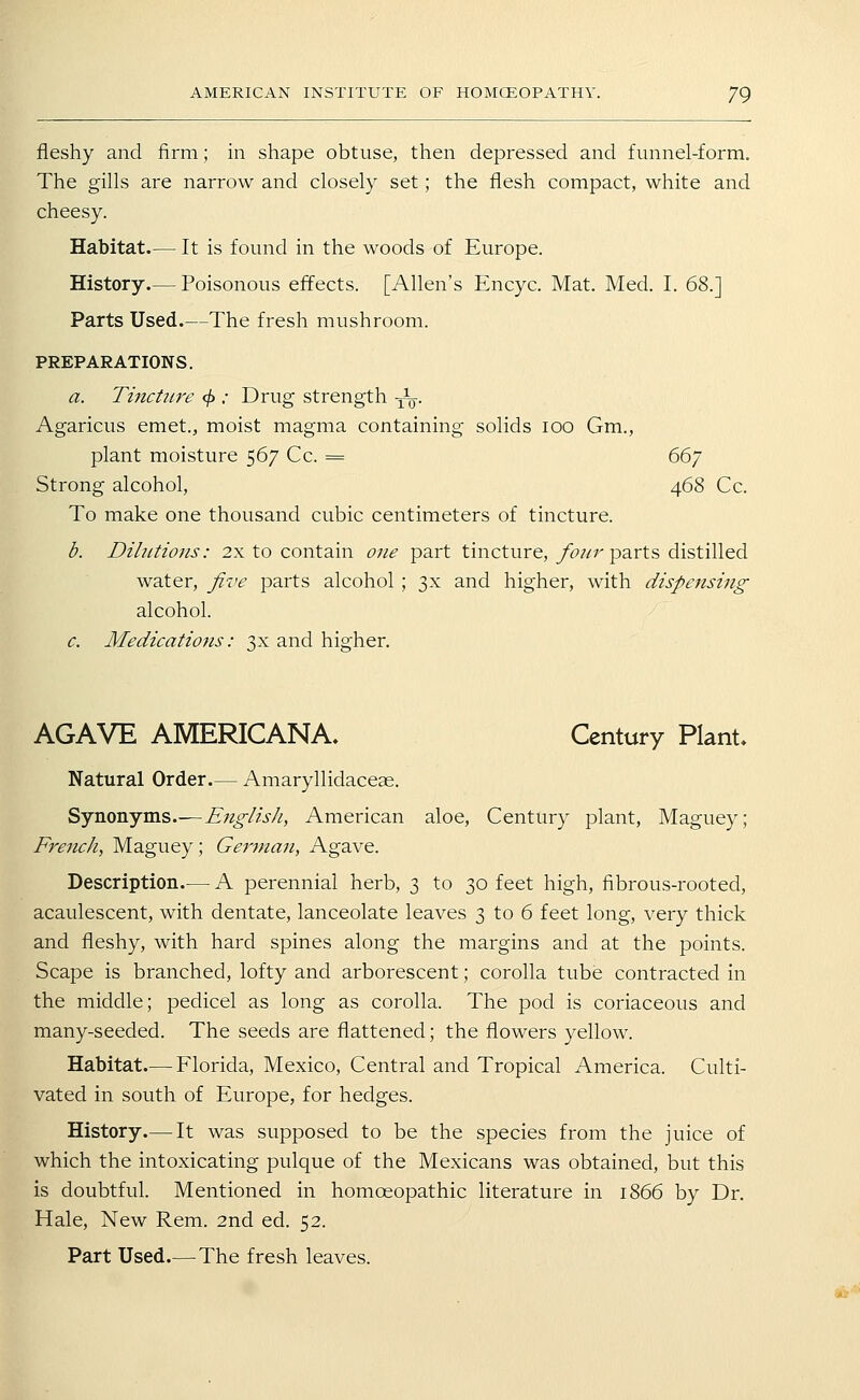 fleshy and firm; in shape obtuse, then depressed and funnel-form. The gills are narrow and closely set; the flesh compact, white and cheesy. Habitat.— It is found in the woods of Europe. History.— Poisonous effects. [Allen's Encyc. Mat. Med. I. 68.] Parts Used.—The fresh mushroom. PREPARATIONS. a. Tincture 4>: Drug strength -jV- Agaricus emet., moist magma containing solids lOO Gm., plant moisture 567 Cc. = ddy Strong alcohol, 468 Cc. To make one thousand cubic centimeters of tincture. d. Dihitions: 2x to contain one part tincture,/c';/r parts distilled water, five parts alcohol ; 3X and higher, with dispensing alcohol. c. Medications: 3x and higher. AGAVE AMERICANA. Century Plant. Natural Order.— Amaryllidaceae. ^jXiaiVijm.s.— EnglisJi, American aloe, Century plant, Maguey; French, Maguey; German, Agave. Description.— A perennial herb, 3 to 30 feet high, fibrous-rooted, acaulescent, with dentate, lanceolate leaves 3 to 6 feet long, very thick and fleshy, with hard spines along the margins and at the points. Scape is branched, lofty and arborescent; corolla tube contracted in the middle; pedicel as long as corolla. The pod is coriaceous and many-seeded. The seeds are flattened; the flowers yellow. Habitat.— Florida, Mexico, Central and Tropical America. Culti- vated in south of Europe, for hedges. History.— It was supposed to be the species from the juice of which the intoxicating pulque of the Mexicans was obtained, but this is doubtful. Mentioned in homoeopathic literature in 1866 by Dr. Hale, New Rem. 2nd ed. 52.