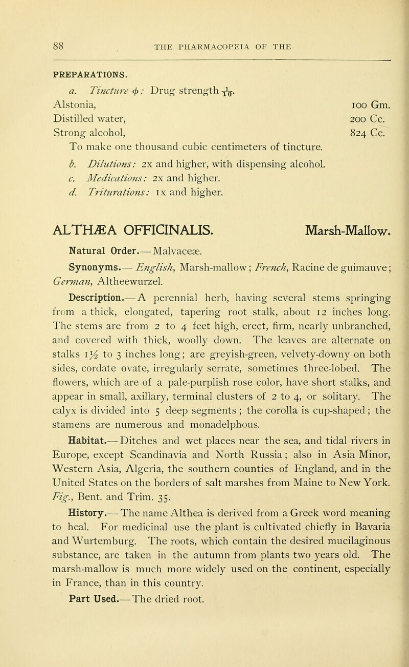 PREPARATIONS. a. Tincture </> .• Drug strength y\y. Alstonia, lOO Gm. Distilled water, 200 Cc. Strong alcohol, 824 Cc. To make one thousand cubic centimeters of tincture. b. Dilutions: 2x and higher, with dispensing alcohol. c. Medications: 2x and higher. d. Trittcrations: ix and higher. ALTHAEA OFnCINALIS. Marsh-Mallow. Natural Order.— Malvaceae. Synonyms.— English, Marsh-mallow; French, Racine de guimauve; German, Altheewurzel. Description.— A perennial herb, having several stems springing from a thick, elongated, tapering root stalk, about 12 inches long. The stems are from 2 to 4 feet high, erect, firm, nearly unbranched, and covered with thick, woolly down. The leaves are alternate on stalks 15^ to 3 inches long; are greyish-green, velvety-downy on both sides, cordate ovate, irregularly serrate, sometimes three-lobed. The flowers, which are of a pale-purplish rose color, have short stalks, and appear in small, axillary, terminal clusters of 2 to 4, or solitary. The calyx is divided into 5 deep segments ; the corolla is cup-shaped; the stamens are numerous and monadelphous. Habitat.— Ditches and wet places near the sea, and tidal rivers in Europe, except Scandinavia and North Russia; also in Asia Minor, Western Asia, Algeria, the southern counties of England, and in the United States on the borders of salt marshes from Maine to New York. Fig., Bent, and Trim. 35. History.— The name Althea is derived from a Greek word meaning to heal. For medicinal use the plant is cultivated chiefly in Bavaria and Wurtemburg. The roots, which contain the desired mucilaginous substance, are taken in the autumn from plants two years old. The marsh-mallow is much more widely used on the continent, especially in France, than in this country.