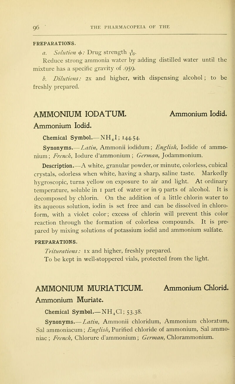 PREPARATIONS. a. Solution c^: Drug strength yV- Reduce strong ammonia water by adding distilled water until the mixture has a specific gravity of .959. b. Dilutions: 2x and higher, with dispensing alcohol; to be freshly prepared. AMMONIUM lODATUM. Ammonium lodid. Ammonium lodid. Chemical Symbol.— NH^I; 144.54. Synonyms.—Latin, Ammonii iodidum; English, Iodide of ammo- nium ; FrencJi, lodure d'ammonium ; German, Jodammonium. Description.—A white, granular powder, or minute, colorless, cubical crystals, odorless when white, having a sharp, saline taste. Markedly hygroscopic, turns yellow on exposure to air and light. At ordinary temperature, soluble in i part of water or in 9 parts of alcohol. It is decomposed by chlorin. On the addition of a little chlorin water to its aqueous solution, iodin is set free and can be dissolved in chloro- form, with a violet color; excess of chlorin will prevent this color reaction through the formation of colorless compounds. It is pre- pared by mixing solutions of potassium iodid and ammonium sulfate. PREPARATIONS. Trittirations: ix and higher, freshly prepared. To be kept in well-stoppered vials, protected from the light. AMMONIUM MURIATICUM. Ammonium Chlorid. Ammonium Muriate. Chemical Symbol.—NH4CI; 53.38. Synonyms.— Latin, Ammonii chloridum. Ammonium chloratum, Sal ammoniacum; English, Purified chloride of ammonium, Sal ammo- niac ; French, Chlorure d'ammonium; German, Chlorammonium.