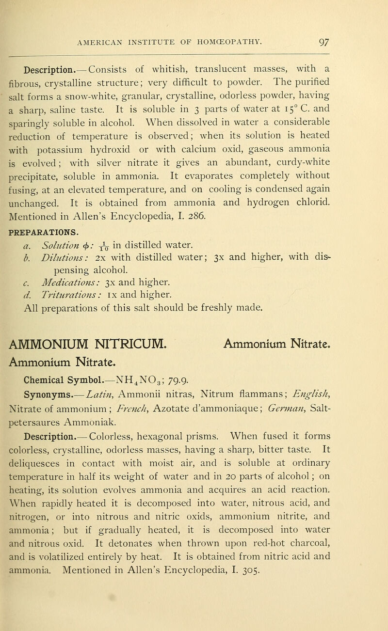 Description.— Consists of whitish, translucent masses, with a fibrous, crystalline structure; very difficult to powder. The purified salt forms a snow-white, granular, crystalline, odorless powder, having a sharp, saline taste. It is soluble in 3 parts of water at 15° C. and sparingly soluble in alcohol. When dissolved in water a considerable reduction of temperature is observed; when its solution is heated with potassium hydroxid or with calcium oxid, gaseous ammonia is evolved; with silver nitrate it gives an abundant, curdy-white precipitate, soluble in ammonia. It evaporates completely without fusing, at an elevated temperature, and on cooling is condensed again unchanged. It is obtained from ammonia and hydrogen chlorid. Mentioned in Allen's Encyclopedia, I. 286. PREPARATIONS. a. SoliUion 4>' to i^ distilled water. d. Dilutiojis: 2x with distilled water; 3x and higher, with dis- pensing alcohol. c. Medications: 3x and higher. d. Triturations: ix and higher. All preparations of this salt should be freshly made. AMMONIUM NITRICUM. Ammonium Nitrate- Ammonium Nitrate. Chemical Symbol.—NH^NO3; 79.9. Synonyms.— Latin, Ammonii nitras, Nitrum fliammans; English, Nitrate of ammonium; French, Azotate d'ammoniaque; German, Salt- petersaures Ammoniak. Description.— Colorless, hexagonal prisms. When fused it forms colorless, crystalline, odorless masses, having a sharp, bitter taste. It deliquesces in contact with moist air, and is soluble at ordinary temperature in half its weight of water and in 20 parts of alcohol; on heating, its solution evolves ammonia and acquires an acid reaction. When rapidly heated it is decomposed into water, nitrous acid, and nitrogen, or into nitrous and nitric oxids, ammonium nitrite, and ammonia; but if gradually heated, it is decomposed into water and nitrous oxid. It detonates when thrown upon red-hot charcoal, and is volatilized entirely by heat. It is obtained from nitric acid and ammonia. Mentioned in Allen's Encyclopedia, I. 305.