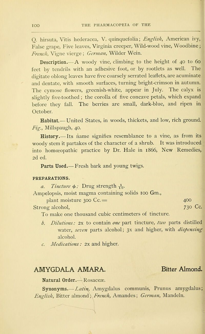 Q. hirsuta, Vitis hederacea, V. quinquefolia; English, American ivy, False grape, Five leaves, Virginia creeper, Wild-wood vine, Woodbine; French, Vigne vierge ; German, Wilder Wein. Description.— A woody vine, climbing to the height of 40 to 60 i feet by tendrils with an adhesive foot, or by rootlets as well. The ' digitate oblong leaves have five coarsely serrated leaflets, are acuminate and dentate, with smooth surfaces, turning bright-crimson in autumn. The cymose flowers, greenish-white, appear in July. The calyx is slightly five-toothed ; the corolla of five concave petals, which expand before they fall. The berries are small, dark-blue, and ripen in October. M Habitat —United States, in woods, thickets, and low, rich ground. Fig., Millspaugh, 40. History.— Its name signifies resemblance to a vine, as from its woody stem it partakes of the character of a shrub. It was introduced into homoeopathic practice by Dr. Hale in 1866, New Remedies, 2d ed. Parts Used.— Fresh bark and young twigs. PREPARATIONS. a. Tincture ^: Drug strength -^. Ampelopsis, moist magma containing solids 100 Gm., plant moisture 300 Cc. ^ 400 Strong alcohol, 73° Cc. To make one thousand cubic centimeters of tincture. b. Dilutions: 2x to contain one part tincture, two parts distilled water, seven parts alcohol; 3x and higher, with dispensing alcohol. c. Medications: 2x and higher. AMYGDALA AMARA. Bitter Almond. Natural Order.— Rosaceae. Synonyms.— Latin, Amygdalus communis, Prunus amygdalus; English, Bitter almond; French, Amandes; German, Mandeln. -i5.