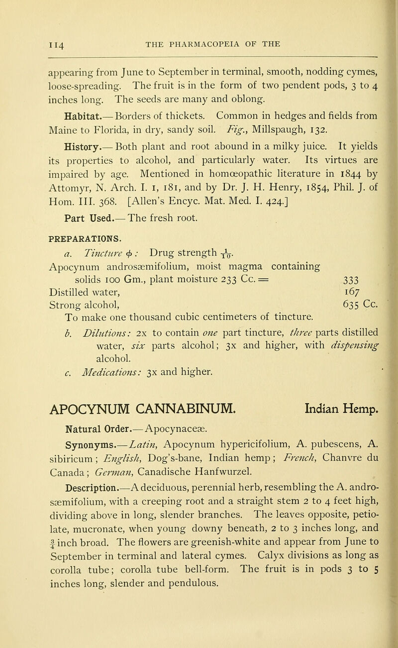 appearing from June to September in terminal, smooth, nodding cymes, loose-spreading. The fruit is in the form of two pendent pods, 3 to 4 inches long. The seeds are many and oblong. Habitat.— Borders of thickets. Common in hedges and fields from Maine to Florida, in dry, sandy soil. Fig., Millspaugh, 132. History.— Both plant and root abound in a milky juice. It yields its properties to alcohol, and particularly water. Its virtues are impaired by age. Mentioned in homoeopathic literature in 1844 by Attomyr, N. Arch. I. i, 181, and by Dr. J. H. Henry, 1854, Phil. J. of Hom. III. 368. [Allen's Encyc. Mat. Med. I. 424.] Part Used.— The fresh root. PREPARATIONS. a. Tincttire (f>: Drug strength -^Sj. Apocynum androsaemifolium, moist magma containing solids 100 Gm., plant moisture 233 Cc. = 333 Distilled water, 167 Strong alcohol, 635 Cc. To make one thousand cubic centimeters of tincture. d. Dilutions: 2x to contain one part tincture, tJiree parts distilled water, six parts alcohol; 3x and higher, with dispensing alcohol. c. Medications: 3x and higher. APOCYNUM CANNABINUM. Indian Hemp. Natural Order.— Apocynacese. Synonyms.—Latin, Apocynum hypericifolium, A. pubescens, A. sibiricum; English, Dog's-bane, Indian hemp; French, Chanvre du Canada ; German, Canadische Hanfwurzel. Description.—A deciduous, perennial herb, resembling the A. andro- SEemifolium, with a creeping root and a straight stem 2 to 4 feet high, dividing above in long, slender branches. The leaves opposite, petio- late, mucronate, when young downy beneath, 2 to 3 inches long, and finch broad. The flowers are greenish-white and appear from June to September in terminal and lateral cymes. Calyx divisions as long as corolla tube; corolla tube bell-form. The fruit is in pods 3 to 5 inches long, slender and pendulous.