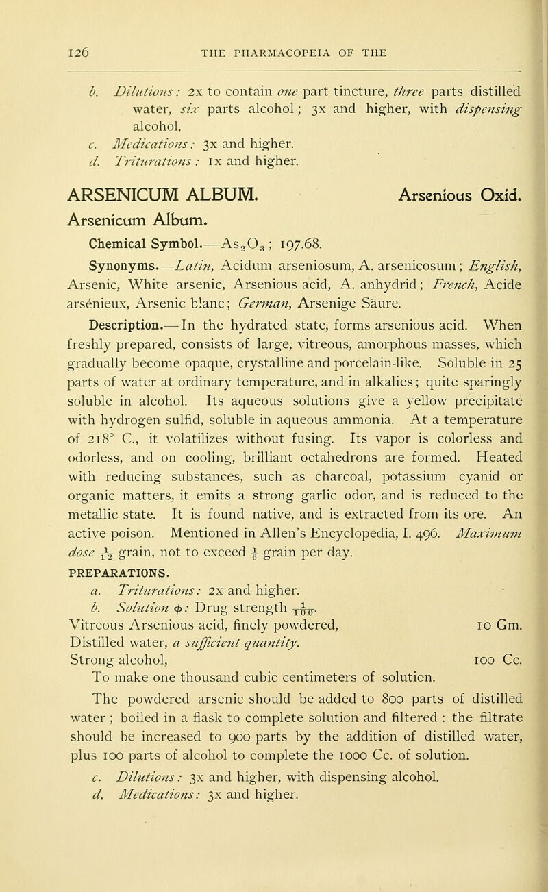 b. Dihitions: 2x to contain one part tincture, three parts distilled water, six parts alcohol; 3x and higher, with dispensing alcohol. c. Medications: 3x and higher. d. Triturations: ix and higher. ARSENICUM ALBUM. Arsenious Oxid. Arsenicum Album. Chemical Symbol.— AsgOg; 197.68. Synonyms.—-Latin, Acidum arseniosum, A. arsenicosum; English, Arsenic, White arsenic, Arsenious acid, A. anhydrid; French, Acide ars6nieux. Arsenic blanc; German, Arsenige Saure. Description.— In the hydrated state, forms arsenious acid. When freshly prepared, consists of large, vitreous, amorphous masses, which gradually become opaque, crystalline and porcelain-like. Soluble in 25 parts of water at ordinary temperature, and in alkalies; quite sparingly soluble in alcohol. Its aqueous solutions give a yellow precipitate with hydrogen sulfid, soluble in aqueous ammonia. At a temperature of 218° C, it volatilizes without fusing. Its vapor is colorless and odorless, and on cooling, brilliant octahedrons are formed. Heated with reducing substances, such as charcoal, potassium cyanid or organic matters, it emits a strong garlic odor, and is reduced to the metallic state. It is found native, and is extracted from its ore. An active poison. Mentioned in Allen's Encyclopedia, I. 496. Maximum dose yV grain, not to exceed \ grain per day. PREPARATIONS. a. Triturations: 2x and higher. b. Solution </>.* Drug strength y-^-Q. Vitreous Arsenious acid, finely powdered, 10 Gm. Distilled water, a sufficiejit quantity. Strong alcohol, 100 Cc. To make one thousand cubic centimeters of solution. The powdered arsenic should be added to 800 parts of distilled water ; boiled in a flask to complete solution and filtered : the filtrate should be increased to 900 parts by the addition of distilled water, plus 100 parts of alcohol to complete the 1000 Cc. of solution. c. Dilutions: 3x and higher, with dispensing alcohol. d. Medications: 3x and higher.