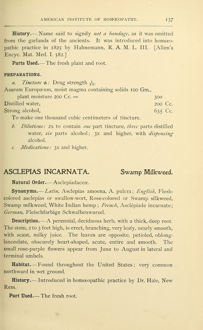 History.— Name said to signify not a bandage, as it was omitted from the garlands of the ancients. It was introduced into homoeo- pathic practice in 1825 by Hahnemann, R. A. M. L. III. [Allen's Encyc. Mat. Med. I. 582.] Parts Used.— The fresh plant and root. PREPARATIONS. a. Tincture </> .• Drug strength ^^. Asarum Europaeum, moist magma containing solids 100 Gm., plant moisture 200 Cc. = 300 Distilled water, 200 Cc. Strong alcohol, 635 Cc. To make one thousand cubic centimeters of tincture. b. Dilictions: 2x to contain one part tincture, tJiree parts distilled water, six parts alcohol; 3x and higher, with dispensing alcohol. c. Medications: 3X and higher. ASCLEPIAS INCARNATA. Swamp Milkweed. Natural Order.— Asclepiadaceae. Synonyms.— Latin, Asclepias amoena, A. pulcra; English, Flesh- colored asclepias or swallow-wort, Rose-colored or Swamp silkweed, Swamp milkweed. White Indian hemp ; French, Asclepiade incarnate; German, Fleischfarbige Schwalbenwurzel. Description.— A perennial, deciduous herb, with a thick, deep root. The stem, 2 to 3 feet high, is erect, branching, very leafy, nearly smooth, with scant, milky juice. The leaves are opposite, petioled, oblong- lanceolate, obscurely heart-shaped, acute, entire and smooth. The small rose-purple flowers appear from June to August in lateral and terminal umbels. Habitat.— Found throughout the United States; very common northward in wet ground. History.— Introduced in homoeopathic practice by Dr. Hale, New Rem.