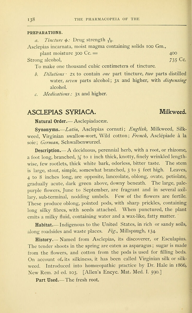 PREPARATIONS. a. Tincture <^: Drug strength -^^. Asclepias incarnata, moist magma containing solids 100 Gm., plant moisture 300 Cc. = 400 Strong alcohol, 735 Cc. To make one thousand cubic centimeters of tincture. b. Dilutions • 2x to contain one part tincture, two parts distilled water, seven parts alcohol; 3x and higher, with dispensing alcohol. c. Medications: 3x and higher. ASCLEPIAS SYRIACA. Milkweed Natural Order.— Asclepiadaceae. Synonyms.—Latin, Asclepias cornuti; English, Milkweed, Silk- weed, Virginian swallow-wort. Wild cotton; French, Asclepiade a la sole; German, Schwalbenwurzel. Description.— A deciduous, perennial herb, with a root, or rhizome, a foot long, branched, Y^^ to i inch thick, knotty, finely wrinkled length- wise, few rootlets, thick white bark, odorless, bitter taste. The stem is large, stout, simple, somewhat branched, 3 to 5 feet high. Leaves, 4 to 8 inches long, are opposite, lanceolate, oblong, ovate, petiolate, gradually acute, dark green above, downy beneath. The large, pale- purple flowers, June to September, are fragrant and in several axil- lary, sub-terminal, nodding umbels. Few of the flowers are fertile. These produce oblong, pointed pods, with sharp prickles, containing long silky fibres, with seeds attached. When punctured, the plant emits a mflky fluid, containing water and a wax-like, fatty matter. ' Habitat.— Indigenous to the United States, in rich or sandy soils, along roadsides and waste places. Fig., Millspaugh, 134. History.— Named from Asclepias, its discoverer, or Esculapius. The tender shoots in the spring are eaten as asparagus; sugar is made from the flowers, and cotton from the pods is used for filling beds. On account of, its silkiness, it has been called Virginian silk or silk- weed. Introduced into homoeopathic practice by Dr. Hale in 1866, New Rem. 2d ed. 103. [Allen's Encyc. Mat. Med. I. 590.]