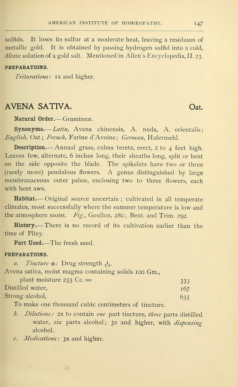 sulfids. It loses its sulfur at a moderate heat, leaving a residuum of metallic gold. It is obtained by passing hydrogen sulfid into a cold, dilute solution of a gold salt. Mentioned in Allen's Encyclopedia, II. 23. PREPARATIONS. Triturations: ix and higher. AVENA SATIVA, Oat. Natural Order.— Gramineae. Synonyms.— Latin, Avena chinensis, A. nuda, A. orientalis; English, Oat; French, Farine d'Avoine; German, Hafermehl. Description.— Annual grass, culms terete, erect, 2 to 4 feet high. Leaves few, alternate, 6 inches long, their sheaths long, split or bent on the side opposite the blade. The spikelets have two or three (rarely more) pendulous flowers. A genus distinguished by large membranaceous outer paleae, enclosing two to three flowers, each with bent awn. Habitat.— Original source uncertain ; cultivated in all temperate climates, most successfully where the summer temperature is low and the atmosphere moist. Fig., Goullon, 280; Bent, and Trim. 292. History.—There is no record of its cultivation earlier than the time of Pliny. Part Used—The fresh seed. PREPARATIONS. a. Tijictiire ^: Drug strength ^. Avena sativa, moist magma containing solids 100 Gm., plant moisture 233 Cc. = 333 Distilled water, 167 Strong alcohol, 635 To make one thousand cubic centimeters of tincture. b. Dilutions: 2x to contain one part tincture, three parts distilled water, six parts alcohol; 3X and higher, with dispensing alcohol. c. Medications: 3x and higher.