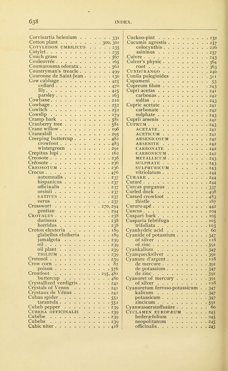 Corvisartia helenium 331 Cotton plant 300, 301 Cotyledon umbilicus 235 Cotylet 235 Couch grass 567 Couleuvr^e 165 Coumarouma odorata 562 Countryman's treacle 499 Couronne de Saint-Jean 130 Cow cabbage 425 collard 470 lily 425 parsley 163 Cowbane 210 Cowhage 252 Cowitch 252 Cowslip 179 Cramp bark 581 Cranberry tree 581 Crane willow 196 Cranesbill 295 Creeping buttercup 482 crowfoot 483 wintergreen 291 Crepitus lupi 162 Creosote 236 Creosote 236 Creosotum 236 Crocus 476 autumnalis 237 hispanicus 237 officinalis . . 237 orsinii 237 SATIVUS 237 verus 237 Crosswort 270, 294 gentian 294 Crotalus 238 durissus 238 horridus 238 Croton eleuteria 189 glabellus elutheria 189 jamalgota 239 oil 239 oil plant 239 TiGLiUM 239 Crotonol 239 Crow corn 82 poison 576 Crowfoot 295,481 buttercup 480 Crystallized verdigris 241 Crystals of Venus 241 Crystaux de Vdnus 241 Cuban spider 551 tarantula 551 Cubeb pepper 239 CUBEBA officinalis 239 Cub^be 239 Cubebs . 239 Cubic niter 418 Cuckoo-pint 132 Cucumis agrestis 257 colocynthis 226 asininus 257 Cuivre '. 243 Culver's physic 364 root 363 CUNDURANGO 240 Cunila pulegioides 311 Cupameni 53 Cupreum filum 243 Cupri acetas 241 carbonas 242 sulfas 243 Cupric acetate 241 carbonate 242 sulphate 243 Cuprii arsenis 242 Cuprum 243 ACETATE 241 ACETICUM 241 ARSENICOSUM 242 ARSENITE 242 CARBONATE 242 CARBONICUM 242 METALLICUM 243 SULPHATE 243 SULPHURICUM ....... 243 vitriolatum 244 Curare 244 Curare 244 Curcas purganus 337 Curled dock 498 Cursed crowfoot 483 thistle 187 Cururu-apd 442 Cuscus 104 Cuspari bark 105 Cusparia febrifuga 105 trifoliata 105 Cyanhydric acid 60 Cyanide of potassium 347 of silver 118 of zinc 591 Cyankalium 347 Cyanquecksilver 391 Cyanure d'argent 118 de mercure 391 de potassium 347 de zinc 591 Cyanuret of mercury 391 of silver 118 Cyanuretum ferroso-potassicum . . 347 kahcum 347 potassicum 347 zincicum 591 Cyanwasserstoffsaiire 60 Cyclamen europium 245 hedertefolium 245 neopolitanum 245 officinalis 245