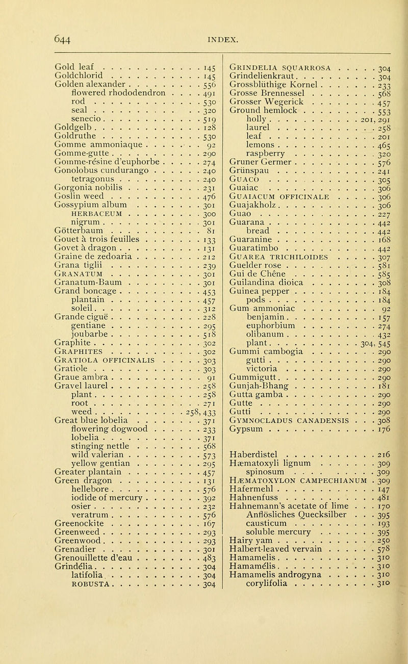 Gold leaf 145 Goldchlorid 145 Golden alexander 556 flowered rhododendron . . . .491 rod 530 seal 320 senecio 519 Goldgelb 128 Goldruthe 530 Gomme ammoniaque 92 Gomme-gutte 290 Gomme-resine d'euphorbe 274 Gonolobus cundurango 240 tetragonus 240 Gorgonia nobilis 231 Goslin weed 476 Gossypium album 301 HERBACEUM 30O nigrum 301 Gotterbaum 8i Gouet a trois feuilles 133 Govet k dragon . 131 Graine de zedoaria 212 Grana tiglii 239 Granatum 301 Granatum-Baum 301 Grand boncage 453 plantain 457 soleil 312 Grande cigue 228 gentiane 295 joubarbe 518 Graphite 302 Graphites 302 Gratiola officinalis 303 Gratiole 303 Graue ambra 91 Gravel laurel 258 plant 258 root 271 weed 258, 433 Great blue lobelia 371 flowering dogwood 233 lobelia 371 stinging nettle 568 wild valerian 573 yellow gentian 295 Greater plantain 457 Green dragon 131 hellebore 576 iodide of mercury 392 osier 232 veratrum 576 Greenockite 167 Greenweed 293 Greenwood 293 Grenadier 301 Grenouillette d'eau 483 Grinddlia 304 latifolia 304 robusta 304 Grindelia squarrosa 304 Grindelienkraut 304 Grossbliithige Kornel 233 Grosse Brennessel 56S Grosser Wegerick 457 Ground hemlock 553 holly 201, 291 laurel 258 leaf 201 lemons 465 raspberry 320 Gruner Germer 576 Griinspau 241 GUACO 305 Guaiac 306 GUAIACUM OFFICINALE 306 Guajakholz 306 Guao 227 Guarana 442 bread 442 Guaranine 168 Guaratimbo 442 GUAREA TRICHILOIDES 307 Guelder rose 581 Gui de Chene 585 Guilandina dioica 308 Guinea pepper 184 pods 184 Gum ammoniac 92 benjamin 157 euphorbium 274 olibanum 432 plant 304, 545 Gummi cambogia 290 gutti 290 victoria 290 Gummigutt 290 Gunjah-Bhang 181 Gutta gamba 290 Gutte 290 Gutti 290 Gymnocladus canadensis . . . 308 Gypsum 176 Haberdistel 216 Haematoxyli lignum 309 spinosum 309 H^MATOXYLON CAMPECHIANUM . 309 Hafermehl 147 Hahnenfuss 481 Hahnemann's acetate of lime . . . 170 AnflosHches Quecksilber . . . 395 causticum 193 soluble mercury 395 Hairy yam 250 Halbert-leaved vervain 578 Hamamelis 310 Hamamdis 310 Hamamelis androgyna 310 corylifolia 310