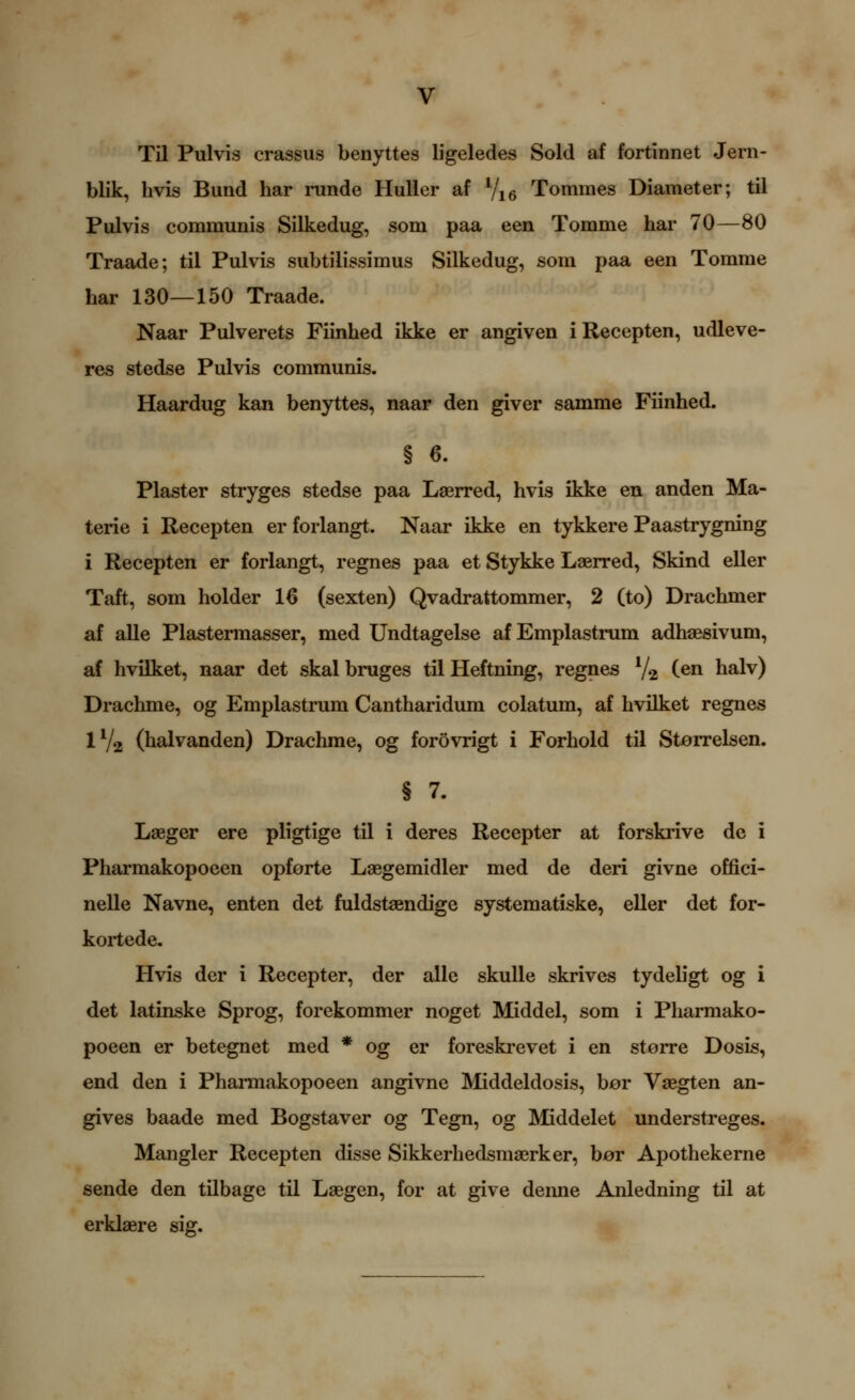 Til Pulvis crassus benyttes ligeledes Sold af fortinnet Jern- blik, hvis Bund har runde Huller af Vie Tommes Diameter; til Pulvis communis Silkedug, som paa een Tomme har 70—80 Traade; til Pulvis subtilissimus Silkedug, som paa een Tomme har 130—150 Traade. Naar Pulverets Fiinhed ikke er angiven iRecepten, udleve- res stedse Pulvis communis. Haardug kan benyttes, naar den giver samme Fiinhed. § 6. Plaster stryges stedse paa Laerred, hvis ikke en anden Ma- terie i Recepten er forlangt. Naar ikke en tykkere Paastrygning i Recepten er forlangt, regnes paa et Stykke Laerred, Skind eller Taft, som holder 16 (sexten) Qvadrattommer, 2 (to) Drachmer af alle Plastermasser, med Undtagelse af Emplastrum adhsesivum, af hvilket, naar det skal bruges til Heftning, regnes V2 Cen halv) Drachme, og Emplastrum Cantharidum colatum, af hvilket regnes IV2 (halvanden) Drachme, og forovrigt i Forhold til Storrelsen. § 7. Laeger ere pligtige til i deres Recepter at forskrive dc i Pharmakopoeen opforte Laegemidler med de deri givne offici- nelle Navne, enten det fuldstaendige systematiske, eller det for- kortede. Hvis der i Recepter, der alle skuUe skrives tydehgt og i det latinske Sprog, forekommer noget Middel, som i Pharmako- poeen er betegnet med * og er foreskrevet i en storre Dosis, end den i Pharmakopoeen angivne Middekiosis, bor Vaegten an- gives baade med Bogstaver og Tegn, og Middelet understreges. Mangler Recepten disse Sikkerhedsmaerker, bor Apothekerne sende den tilbage til Laegen, for at give denne Anledning til at erklaere sig. »;