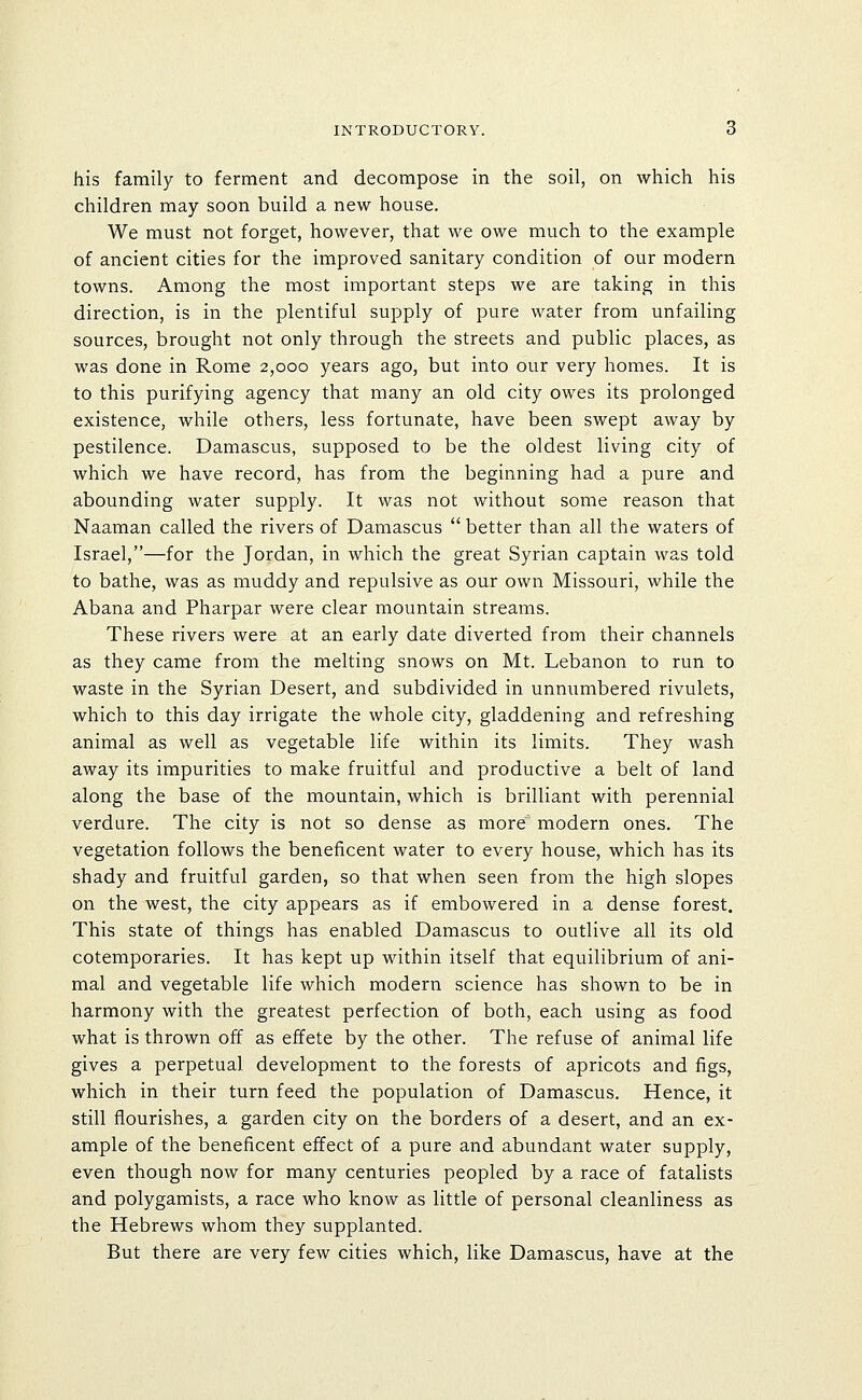INTRODUCTORY. 6 his family to ferment and decompose in the soil, on which his children may soon build a new house. We must not forget, however, that we owe much to the example of ancient cities for the improved sanitary condition of our modern towns. Among the most important steps we are taking in this direction, is in the plentiful supply of pure water from unfailing sources, brought not only through the streets and public places, as was done in Rome 2,000 years ago, but into our very homes. It is to this purifying agency that many an old city owes its prolonged existence, while others, less fortunate, have been swept away by pestilence. Damascus, supposed to be the oldest living city of which we have record, has from the beginning had a pure and abounding water supply. It was not without some reason that Naaman called the rivers of Damascus  better than all the waters of Israel,—for the Jordan, in which the great Syrian captain was told to bathe, was as muddy and repulsive as our own Missouri, while the Abana and Pharpar were clear mountain streams. These rivers were at an early date diverted from their channels as they came from the melting snows on Mt. Lebanon to run to waste in the Syrian Desert, and subdivided in unnumbered rivulets, which to this day irrigate the whole city, gladdening and refreshing animal as well as vegetable life within its limits. They wash away its impurities to make fruitful and productive a belt of land along the base of the mountain, which is brilliant with perennial verdure. The city is not so dense as more modern ones. The vegetation follows the beneficent water to every house, which has its shady and fruitful garden, so that when seen from the high slopes on the west, the city appears as if embowered in a dense forest. This state of things has enabled Damascus to outlive all its old cotemporaries. It has kept up within itself that equilibrium of ani- mal and vegetable life which modern science has shown to be in harmony with the greatest perfection of both, each using as food what is thrown off as effete by the other. The refuse of animal life gives a perpetual development to the forests of apricots and figs, which in their turn feed the population of Damascus. Hence, it still flourishes, a garden city on the borders of a desert, and an ex- ample of the beneficent effect of a pure and abundant water supply, even though now for many centuries peopled by a race of fatalists and polygamists, a race who know as little of personal cleanliness as the Hebrews whom they supplanted. But there are very few cities which, like Damascus, have at the