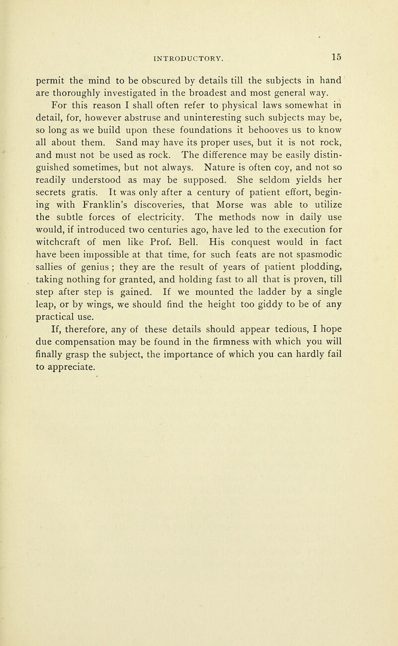 permit the mind to be obscured by details till the subjects in hand are thoroughly investigated in the broadest and most general way. For this reason I shall often refer to physical laws somewhat in detail, for, however abstruse and uninteresting such subjects may be, so long as we build upon these foundations it behooves us to know all about them. Sand may have its proper uses, but it is not rock, and must not be used as rock. The difference may be easily distin- guished sometimes, but not always. Nature is often coy, and not so readily understood as may be supposed. She seldom yields her secrets gratis. It was only after a century of patient effort, begin- ing with Franklin's discoveries, that Morse was able to utilize the subtle forces of electricity. The methods now in daily use would, if introduced two centuries ago, have led to the execution for witchcraft of men like Prof. Bell. His conquest would in fact have been impossible at that time, for such feats are not spasmodic sallies of genius ; they are the result of years of patient plodding, taking nothing for granted, and holding fast to all that is proven, till step after step is gained. If we mounted the ladder by a single leap, or by wings, we should find the height too giddy to be of any practical use. If, therefore, any of these details should appear tedious, I hope due compensation may be found in the firmness with which you will finally grasp the subject, the importance of which you can hardly fail to appreciate.
