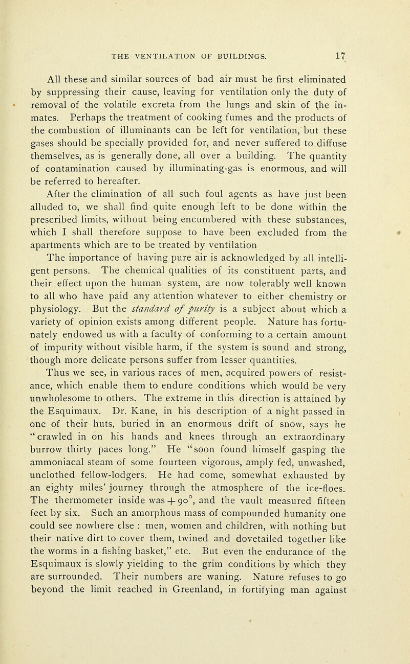 All these and similar sources of bad air must be first eliminated by suppressing their cause, leaving for ventilation only the duty of removal of the volatile excreta from the lungs and skin of the in- mates. Perhaps the treatment of cooking fumes and the products of the combustion of illuminants can be left for ventilation,'but these gases should be specially provided for, and never suffered to diffuse themselves, as is generally done, all over a building. The quantity of contamination caused by illuminating-gas is enormous, and will be referred to hereafter. After the elimination of all such foul agents as have just been alluded to, we shall find quite enough left to be done within the prescribed limits, without being encumbered with these substances, which I shall therefore suppose to have been excluded from the apartments which are to be treated by ventilation The importance of having pure air is acknowledged by all intelli- gent persons. The chemical qualities of its constituent parts, and their effect upon the human system, are now tolerably well known to all who have paid any attention whatever to either chemistry or physiology. But the standard of purity is a subject about which a variety of opinion exists among different people. Nature has fortu- nately endowed us with a faculty of conforming to a certain amount of impurity without visible harm, if the system is sound and strong, though more delicate persons suffer from lesser quantities. Thus we see, in various races of men, acquired powers of resist- ance, which enable them to endure conditions which would be very unwholesome to others. The extreme in this direction is attained by the Esquimaux. Dr. Kane, in his description of a night passed in one of their huts, buried in an enormous drift of snow, says he *' crawled in on his hands and knees through an extraordinary burrow thirty paces long. He soon found himself gasping the ammoniacal steam of some fourteen vigorous, amply fed, unwashed, unclothed fellow-lodgers. He had come, somewhat exhausted by an eighty miles' journey through the atmosphere of the ice-floes^. The thermometer inside was-|-90°, and the vault measured fifteen feet by six. Such an amorphous mass of compounded humanity one could see nowhere else : men, women and children, with nothing but their native dirt to cover them, twined and dovetailed together like the worms in a fishing basket, etc. But even the endurance of the Esquimaux is slowly yielding to the grim conditions by which they are surrounded. Their numbers are waning. Nature refuses to go beyond the limit reached in Greenland, in fortifying man against