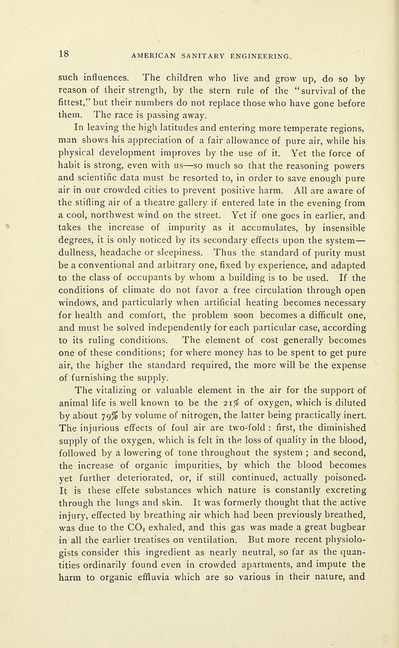 such influences. The children who live and grow up, do so by reason of their strength, by the stern rule of the survival of the fittest, but their numbers do not replace those who have gone before them. The race is passing away. In leaving the high latitudes and entering more temperate regions, man shows his appreciation of a fair allowance of pure air, while his physical development improves by the use of it. Yet the force of habit is strong, even with us—so much so that the reasoning powers and scientific data must be resorted to, in order to save enough pure air in our crowded cities to prevent positive harm. All are aware of the stifling air of a theatre gallery if entered late in the evening from a cool, northwest wind on the street. Yet if one goes in earlier, and takes the increase of impurity as it accumulates, by insensible degrees, it is only noticed by its secondary effects upon the system— dullness, headache or sleepiness. Thus the standard of purity must be a conventional and arbitrary one, fixed by experience, and adapted to the class of occupants by whom a building is to be used. If the conditions of climate do not favor a free circulation through open windows, and particularly when artificial heating becomes necessary for health and comfort, the problem soon becomes a difficult one, and must be solved independently for each particular case, according to its ruling conditions. The element of cost generally becomes one of these conditions; for where money has to be spent to get pure air, the higher the standard required, the more will be the expense of furnishing the supply. The vitalizing or valuable element in the air for the support of animal life is well known to be the 21'fo of oxygen, which is diluted by about 79^ by volume of nitrogen, the latter being practically inert. The injurious effects of foul air are two-fold : first, the diminished supply of the oxygen, which is felt in the loss of quality in the blood, followed by a lowering, of tone throughout the system ; and second, the increase of organic impurities, by which the blood becomes yet further deteriorated, or, if still continued, actually poisoned- It is these effete substances which nature is constantly excreting through the lungs and skin. It was formerly thought that the active injury, effected by breathing air which had been previously breathed, was due to the CO2 exhaled, and this gas was made a great bugbear in all the earlier treatises on ventilation. But more recent physiolo- gists consider this ingredient as nearly neutral, so far as the quan- tities ordinarily found even in crowded apartments, and impute the harm to organic effluvia which are so various in their nature, and