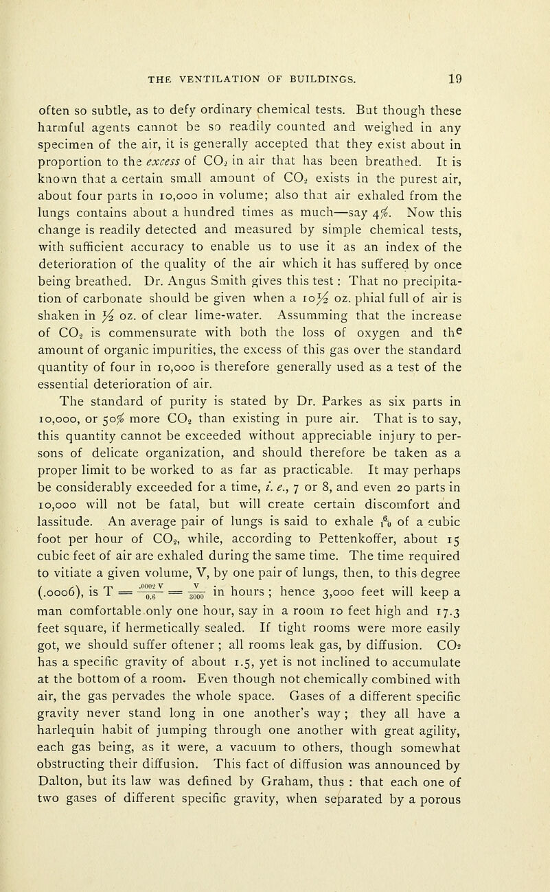 often so subtle, as to defy ordinary chemical tests. But though these hannfal agents cannot be so readily counted and weighed in any specimen of the air, it is generally accepted that they exist about in proportion to the excess of CO2 in air that has been breathed. It is known that a certain small amount of CO2 exists in the purest air, about four parts in 10,000 in volume; also that air exhaled from the lungs contains about a hundred times as much—say 4^. Now this change is readily detected and measured by simple chemical tests, with sufficient accuracy to enable us to use it as an index of the deterioration of the quality of the air which it has suffered by once being breathed. Dr. Angus Smith gives this test: That no precipita- tion of carbonate should be given when a lo^ oz. phial full of air is shaken in ^ oz. of clear lime-water. Assumming that the increase of CO2 is commensurate with both the loss of oxygen and th^ amount of organic impurities, the excess of this gas over the standard quantity of four in 10,000 is therefore generally used as a test of the essential deterioration of air. The standard of purity is stated by Dr. Parkes as six parts in 10,000, or 50^ more CO2 than existing in pure air. That is to say, this quantity cannot be exceeded without appreciable injury to per- sons of delicate organization, and should therefore be taken as a proper limit to be worked to as far as practicable. It may perhaps be considerably exceeded for a time, /. ^., 7 or 8, and even 20 parts in 10,000 will not be fatal, but will create certain discomfort and lassitude. An average pair of lungs is said to exhale 1^0 of a cubic foot per hour of CO2, while, according to Pettenkoffer, about 15 cubic feet of air are exhaled during the same time. The time required to vitiate a given volume, V, by one pair of lungs, then, to this degree (.0006), is T ==  pg = -^^^ in hours ; hence 3,000 feet will keep a man comfortable only one hour, say in a room 10 feet high and 17.3 feet square, if hermetically sealed. If tight rooms were more easily got, we should suffer oftener ; all rooms leak gas, by diffusion. CO2 has a specific gravity of about 1.5, yet is not inclined to accumulate at the bottom of a room. Even though not chemically combined with air, the gas pervades the whole space. Gases of a different specific gravity never stand long in one another's way ; they all have a harlequin habit of jumping through one another with great agility, each gas being, as it were, a vacuum to others, though somewhat obstructing their diffusion. This fact of diffusion was announced by Dalton, but its law was defined by Graham, thus : that each one of two gases of different specific gravity, when separated by a porous