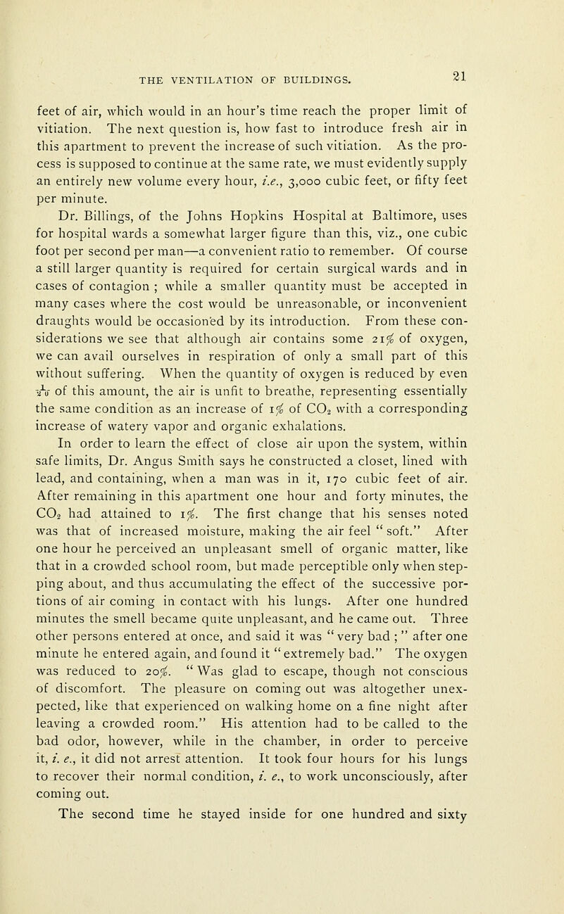 feet of air, which would in an hour's time reach the proper limit of vitiation. The next question is, how fast to introduce fresh air in this apartment to prevent the increase of such vitiation. As the pro- cess is supposed to continue at the same rate, we must evidently supply an entirely new volume every hour, i.e., 3,000 cubic feet, or fifty feet per minute. Dr. Billings, of the Johns Hopkins Hospital at Baltimore, uses for hospital wards a somewhat larger figure than this, viz., one cubic foot per second per man—a convenient ratio to remember. Of course a still larger quantity is required for certain surgical wards and in cases of contagion ; while a smaller quantity must be accepted in many cases where the cost would be unreasonable, or inconvenient draughts would be occasioned by its introduction. From these con- siderations we see that although air contains some 21^ of oxygen, we can avail ourselves in respiration of only a small part of this without suffering. When the quantity of oxygen is reduced by even -•h of this amount, the air is unfit to breathe, representing essentially the same condition as an increase of \'fo of CO2 vvith a corresponding increase of watery vapor and organic exhalations. In order to learn the effect of close air upon the system, within safe limits. Dr. Angus Smith says he constructed a closet, lined with lead, and containing, when a man was in it, 170 cubic feet of air. After remaining in this apartment one hour and forty minutes, the CO2 had attained to i^. The first change that his senses noted was that of increased moisture, making the air feel  soft. After one hour he perceived an unpleasant smell of organic matter, like that in a crowded school room, but made perceptible only when step- ping about, and thus accumulating the effect of the successive por- tions of air coming in contact with his lungs. After one hundred minutes the smell became quite unpleasant, and he came out. Three other persons entered at once, and said it was  very bad ;  after one minute he entered again, and found it  extremely bad. The oxygen was reduced to 20^.  Was glad to escape, though not conscious of discomfort. The pleasure on coming out was altogether unex- pected, like that experienced on walking home on a fine night after leaving a crowded room. His attention had to be called to the bad odor, however, while in the chamber, in order to perceive it, /. ^., it did not arrest attention. It took four hours for his lungs to recover their normal condition, /. (?., to work unconsciously, after coming out. The second time he stayed inside for one hundred and sixty