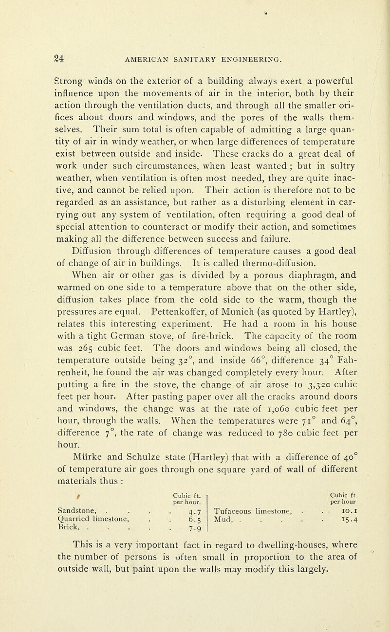 Strong winds on the exterior of a building always exert a powerful influence upon the movements of air in the interior, both by their action through the ventilation ducts, and through all the smaller ori- fices about doors and windows, and the pores of the walls them- selves. Their sum total is often capable of admitting a large quan- tity of air in windy weather, or when large differences of temperature exist between outside and inside. These cracks do a great deal of work under such circumstances, when least wanted ; but in sultry weather, when ventilation is often most needed, they are quite inac- tive, and cannot be relied upon. Their action is therefore not to be regarded as an assistance, but rather as a disturbing element in car- rying out any system of ventilation, often requiring a good deal of special attention to counteract or modify their action, and sometimes making all the difference between success and failure. Diffusion through differences of temperature causes a good deal of change of air in buildings. It is called thermo-diffusion. When air or other gas is divided by a porous diaphragm, and warmed on one side to a temperature above that on the other side, diffusion takes place from the cold side to the warm, though the pressures are equal. Pettenkoffer, of Munich (as quoted by Hartley), relates this interesting experiment. He had a room in his house with a tight German stove, of fire-brick. The capacity of the room was 265 cubic feet. The doors and windows being all closed, the temperature outside being 32°, and inside 66°, difference 34° Fah- renheit, he found the air was changed completely every hour. After putting a fire in the stove, the change of air arose to 3,320 cubic feet per hour. After pasting paper over all the cracks around doors and windows, the change was at the rate of 1,060 cubic feet per hour, through the walls. When the temperatures were 71° and 64°, difference 7°, the rate of change was reduced to 780 cubic feet per hour. Miirke and Schulze state (Hartley) that with a difference of 40° of temperature air goes through one square yard of wall of different materials thus : t Cubic ft. per hour. Cubic ft per hour Sandstone, 4-7 Tufaceous limestone, . 10.1 Quarried limestone, 6.5 Mud, . 15-4 Brick. . 7-9 This is a very important fact in regard to dwelling-houses, where the number of persons is often small in proportion to the area of outside wall, but paint upon the walls may modify this largely.