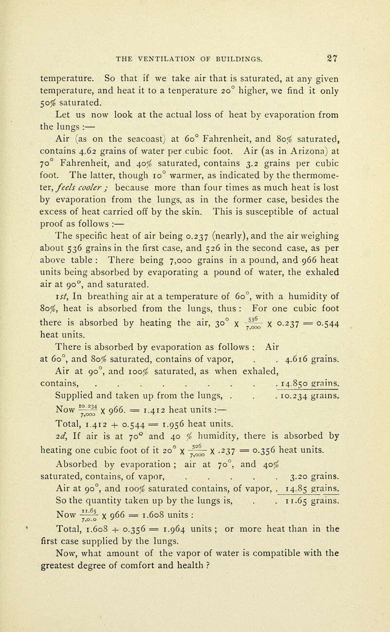 temperature. So that if we take air that is saturated, at any given temperature, and heat it to a tenperature 20° higher, we find it only 50^ saturated. Let us now look at the actual loss of heat by evaporation from the lungs :— Air (as on the seacoast) at 60° Fahrenheit, and Sofo saturated, contains 4.62 grains of water per cubic foot. Air (as in Arizona) at 70° Fahrenheit, and 40^ saturated, contains 3.2 grains per cubic foot. The latter, though 10° warmer, as indicated by the thermome- ter,/(?^/j- cooler; because more than four times as much heat is lost by evaporation from the lungs, as in the former case, besides the excess of heat carried off by the skin. This is susceptible of actual proof as follows :— The specific heat of air being 0.237 (nearly), and the air weighing about 536 grains in the first case, and 526 in the second case, as per above table : There being 7,000 grains in a pound, and 966 heat units being absorbed by evaporating a pound of water, the exhaled air at 90°, and saturated. \st, In breathing air at a temperature of 60°, with a humidity of 80^, heat is absorbed from the lungs, thus : For one cubic foot there is absorbed by heating the air, 30° x -^\^ X 0-237 = 0.544 heat units. There is absorbed by evaporation as follows : Air at 60°, and 80^ saturated, contains of vapor, . . 4.616 grains. Air at 90°, and 100^ saturated, as when exhaled, contains, ......... 14.850 grains. Supplied and taken up from the lungs, . . . 10.234 grains. Now i^^^M gg __ J . j2 heat units :— 7,000 '^ -^ ^ Total, 1.412 + 0.544 = 1.956 heat units. 2d, If air is at 70° and 40 <fo humidity, there is absorbed by heating one cubic foot of it 20° x ~^ X -237 = 0.356 heat units. Absorbed by evaporation ; air at 70°, and 40^ saturated, contains, of vapor, ..... 3.20 grains. Air at 90°, and 100^ saturated contains, of vapor, . 14.85 grains. So the quantity taken up by the lungs is, . .11.65 grains. Now   X 966 = 1.608 units : 7,o_o  ^ Total, 1.608 + 0.356 = 1.964 units ; or more heat than in the first case supplied by the lungs. Now, what amount of the vapor of water is compatible with the greatest degree of comfort and health ?