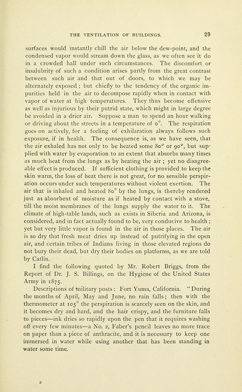 surfaces would instantly chill the air below the dew-point, and the condensed vapor would stream down the glass, as we often see it do in a crowded hall under such circumstances. The discomfort or insalubrity of such a condition arises partly from the great contrast between such air and that out of doors, to which we may be alternately exposed ; but chiefly to the tendency of the organic im- purities held in the air to decompose rapidly when in contact with vapor of water at high temperatures. They thus become offensive as well as injurious by their putrid state, which might in large degree be avoided in a drier air. Suppose a man to spend an hour walking or driving about the streets in a temperature of o°. The respiration goes on actively, for a feeling of exhilaration always follows such exposure, if in health. The consequence is, as we have seen, that the air exhaled has not only to be heated some 80° or 90°, but sup- plied with water by evaporation to an extent that absorbs many times as much heat from the lungs as by heating the air ; yet no disagree- able effect is produced. If sufficient clothing is provided to keep the skin warm, the loss of heat there is not great, for no sensible perspir- ation occurs under such temperatures without violent exertion. The air that is inhaled and heated 80° by the lungs, is thereby rendered just as absorbent of moisture as if heated by contact with a stove, till the moist membranes of the lungs supply the water to it. The climate of high-table lands, such as exists in Siberia and Arizona, is considered, and in fact actually found to be, very conducive to health ; yet but very little vapor is found in the air in those places. The air is so dry that fresh meat dries up instead of putrifying in the open air, and certain tribes of Indians living in those elevated regions do not bury their dead, but dry their bodies on platforms, as we are told by Catlin. I find the following quoted by Mr. Robert Briggs, from the Report of Dr. J. S. Billings, on the Hygiene of the United States Army in 1875. Descriptions of military posts : Fort Yuma, California.  During the months of April, May and June, no rain falls; then with the thermometer at 105° the perspiration is scarcely seen on the skin, and it becomes dry and hard, and the hair crispy, and the furniture falls to pieces—ink dries so rapidly upon the pen that it requires washing off every few minutes—a No. 2, Faber's pencil leaves no more trace on paper than a piece of anthracite, and it is necessary to keep one immersed in water while using another that has been standing in water some time.