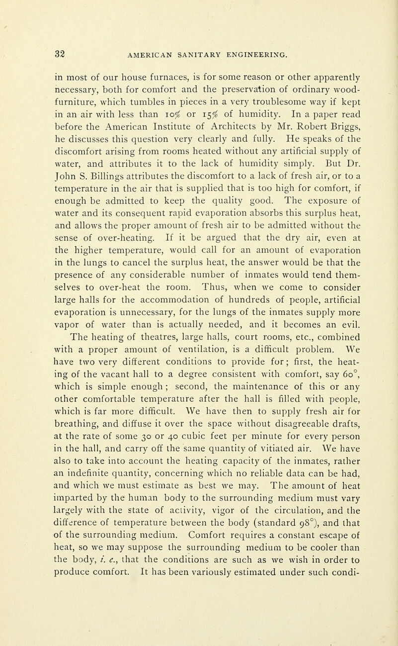 in most of our house furnaces, is for some reason or other apparently- necessary, both for comfort and the preservation of ordinary wood- furniture, which tumbles in pieces in a very troublesome way if kept in an air with less than lofo or 15^ of humidity. In a paper read before the American Institute of Architects by Mr. Robert Briggs, he discusses this question very clearly and fully. He speaks of the discomfort arising from rooms heated without any artificial supply of water, and attributes it to the lack of humidity simply. But Dr. John S. Billings attributes the discomfort to a lack of fresh air, or to a temperature in the air that is supplied that is too high for comfort, if enough be admitted to keep the quality good. The exposure of water and its consequent rapid evaporation absorbs this surplus heat, and allows the proper amount of fresh air to be admitted without the sense of over-heating. If it be argued that the dry air, even at the higher temperature, would call for an amount of evaporation in the lungs to cancel the surplus heat, the answer would be that the presence of any considerable number of inmates would tend them- selves to over-heat the room. Thus, when we come to consider large halls for the accommodation of hundreds of people, artificial evaporation is unnecessary, for the lungs of the inmates supply more vapor of water than is actually needed, and it becomes an evil. The heating of theatres, large halls, court rooms, etc., combined with a proper amount of ventilation, is a difficult problem. We have two very different conditions to provide for; first, the heat- ing of the vacant hall to a degree consistent with comfort, say 60°, which is simple enough ; second, the maintenance of this or any other comfortable temperature after the hall is filled with people, which is far more difficult. We have then to supply fresh air for breathing, and diffuse it over the space without disagreeable drafts, at the rate of some 30 or 40 cubic feet per minute for every person in the hall, and carry off the same quantity of vitiated air. We have also to take into account the heating capacity of the inmates, rather an indefinite quantity, concerning which no reliable data can be had, and which we must estimate as best we may. The amount of heat imparted by the human body to the surrounding medium must vary largely with the state of activity, vigor of the circulation, and the difference of temperature between the body (standard 98°), and that of the surrounding medium. Comfort requires a constant escape of heat, so we may suppose the surrounding medium to be cooler than the body, /. e., that the conditions are such as we wish in order to produce comfort. It has been variously estimated under such condi-