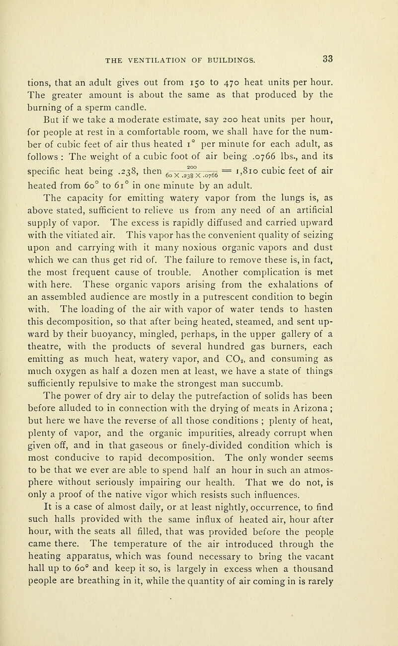 tions, that an adult gives out from 150 to 470 heat units per hour. The greater amount is about the same as that produced by the burning of a sperm candle. But if we take a moderate estimate, say 200 heat units per hour, for people at rest in a comfortable room, we shall have for the num- ber of cubic feet of air thus heated 1° per minute for each adult, as follows : The weight of a cubic foot of air being .0766 lbs., and its specific heat being .238, then g^ x .23rx .0766 ^ ^'^^° ^^^^^ ^^^^ °^ ^^^ heated from 60° to 61° in one minute by an adult. The capacity for emitting watery vapor from the lungs is, as above stated, sufficient to relieve us from any need of an artificial supply of vapor. The excess is rapidly diffused and carried upward with the vitiated air. This vapor has the convenient quality of seizing upon and carrying with it many noxious organic vapors and dust which we can thus get rid of. The failure to remove these is, in fact, the most frequent cause of trouble. Another complication is met with here. These organic vapors arising from the exhalations of an assembled audience are mostly in a putrescent condition to begin with. The loading of the air with vapor of water tends to hasten this decomposition, so that after being heated, steamed, and sent up- ward by their buoyancy, mingled, perhaps, in the upper gallery of a theatre, with the products of several hundred gas burners, each emitting as much heat, watery vapor, and CO2, and consuming as much oxygen as half a dozen men at least, we have a state of things sufficiently repulsive to make the strongest man succumb. The power of dry air to delay the putrefaction of solids has been before alluded to in connection with the drying of meats in Arizona ; but here we have the reverse of all those conditions ; plenty of heat, plenty of vapor, and the organic impurities, already corrupt when given off, and in that gaseous or finely-divided condition which is most conducive to rapid decomposition. The only wonder seems to be that we ever are able to spend half an hour in such an atmos- phere without seriously impairing our health. That we do not, is only a proof of the native vigor which resists such influences. It is a case of almost daily, or at least nightly, occurrence, to find such halls provided with the same influx of heated air, hour after hour, with the seats all filled, that was provided before the people came there. The temperature of the air introduced through the heating apparatus, which was found necessary to bring the vacant hall up to 60° and keep it so, is largely in excess when a thousand people are breathing in it, while the quantity of air coming in is rarely