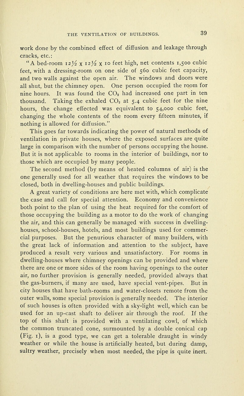 work done by the combined effect of diffusion and leakage through cracks, etc.: A bed-room i2>^ x i2>^ x lo feet high, net contents 1,500 cubic feet, with a dressing-room on one side of 560 cubic feet capacity, and two walls against the open air. The windows and doors were all shut, but the chimney open. One person occupied the room for nine hours. It was found the CO2 had increased one part in ten thousand. Taking the exhaled CO2 at 5.4 cubic feet for the nine hours, the change effected was equivalent to 54,000 cubic feet, changing the whole contents of the room every fifteen minutes, if nothing is allowed for diffusion. This goes far towards indicating the power of natural methods of ventilation in private houses, where the exposed surfaces are quite large in comparison with the number of persons occupying the house. But it is not applicable to rooms in the interior of buildings, nor to those which are occupied by many people. The second method (by means of heated columns of air) is the one generally used for all weather that requires the windows to be closed, both in dwelling-houses and public buildings. A great variety of conditions are here met with, which complicate the case and call for special attention. Economy and convenience both point to the plan of using the heat required for the comfort of those occupying the building as a motor to do the work of changing the air, and this can generally be managed with success in dwelling- houses, school-houses, hotels, and most buildings used for commer- cial purposes. But the penurious character of many builders, with the great lack of information and attention to the subject, have produced a result very various and unsatisfactory. For rooms in dwelling-houses where chimney openings can be provided and where there are one or more sides of the room having openings to the outer air, no further provision is generally needed, provided always that the gas-burners, if many are used, have special vent-pipes. But in city houses that have bath-rooms and water-closets remote from the outer walls, some special provision is generally needed. The interior of such houses is often provided with a sky-light well, which can be used for an up-cast shaft to deliver air through the roof. If the top of this shaft is provided with a ventilating cowl, of which the common truncated cone, surmounted by a double conical cap (Fig. i), is a good type, we can get a tolerable draught in windy weather or while the house is artificially heated, but during damp, sultry weather, precisely when most needed, the pipe is quite inert.