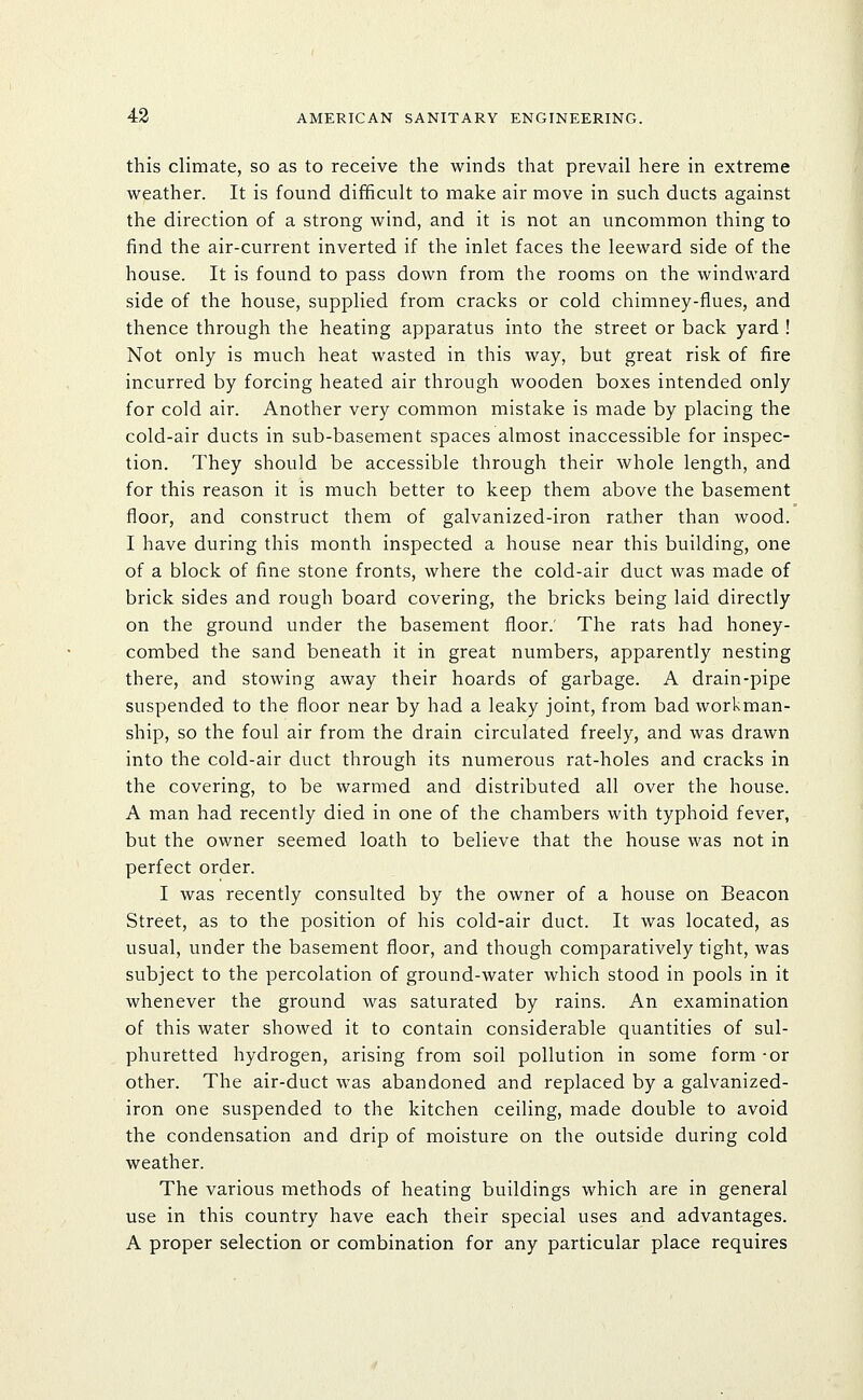 this climate, so as to receive the winds that prevail here in extreme weather. It is found difficult to make air move in such ducts against the direction of a strong wind, and it is not an uncommon thing to find the air-current inverted if the inlet faces the leeward side of the house. It is found to pass down from the rooms on the windward side of the house, supplied from cracks or cold chimney-flues, and thence through the heating apparatus into the street or back yard ! Not only is much heat wasted in this way, but great risk of fire incurred by forcing heated air through wooden boxes intended only for cold air. Another very common mistake is made by placing the cold-air ducts in sub-basement spaces almost inaccessible for inspec- tion. They should be accessible through their whole length, and for this reason it is much better to keep them above the basement floor, and construct them of galvanized-iron rather than wood. I have during this month inspected a house near this building, one of a block of fine stone fronts, where the cold-air duct was made of brick sides and rough board covering, the bricks being laid directly on the ground under the basement floor.' The rats had honey- combed the sand beneath it in great numbers, apparently nesting there, and stowing away their hoards of garbage. A drain-pipe suspended to the floor near by had a leaky joint, from bad workman- ship, so the foul air from the drain circulated freely, and was drawn into the cold-air duct through its numerous rat-holes and cracks in the covering, to be warmed and distributed all over the house. A man had recently died in one of the chambers with typhoid fever, but the owner seemed loath to believe that the house was not in perfect order. I was recently consulted by the owner of a house on Beacon Street, as to the position of his cold-air duct. It was located, as usual, under the basement floor, and though comparatively tight, was subject to the percolation of ground-water which stood in pools in it whenever the ground was saturated by rains. An examination of this water showed it to contain considerable quantities of sul- phuretted hydrogen, arising from soil pollution in some form -or other. The air-duct was abandoned and replaced by a galvanized- iron one suspended to the kitchen ceiling, made double to avoid the condensation and drip of moisture on the outside during cold weather. The various methods of heating buildings which are in general use in this country have each their special uses and advantages. A proper selection or combination for any particular place requires