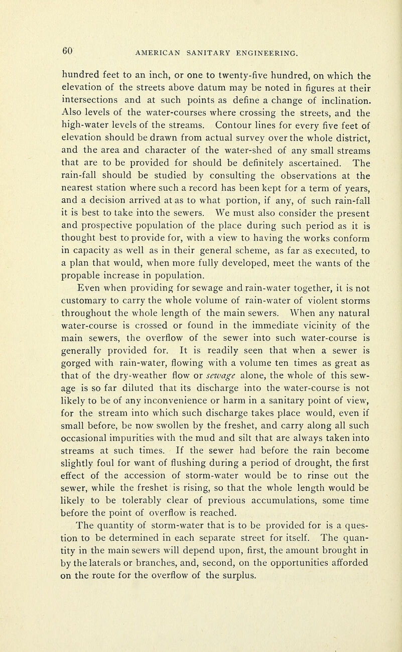 hundred feet to an inch, or one to twenty-five hundred, on which the elevation of the streets above datum may be noted in figures at their intersections and at such points as define a change of inclination. Also levels of the water-courses where crossing the streets, and the high-water levels of the streams. Contour lines for every five feet of elevation should be drawn from actual survey over the whole district, and the area and character of the water-shed of any small streams that are to be provided for should be definitely ascertained. The rain-fall should be studied by consulting the observations at the nearest station where such a record has been kept for a term of years, and a decision arrived at as to what portion, if any, of such rain-fall it is best to take into the sewers. We must also consider the present and prospective population of the place during such period as it is thought best to provide for, with a view to having the works conform in capacity as well as in their general scheme, as far as executed, to a plan that would, when more fully developed, meet the wants of the propable increase in population. Even when providing for sewage and rain-water together, it is not customary to carry the whole volume of rain-water of violent storms throughout the whole length of the main sewers. When any natural water-course is crossed or found in the immediate vicinity of the main sewers, the overflow of the sewer into such water-course is generally provided for. It is readily seen that when a sewer is gorged with rain-water, flowing with a volume ten times as great as that of the dry-weather flow or sewage alone, the whole of this sew- age is so far diluted that its discharge into the water-course is not likely to be of any inconvenience or harm in a sanitary point of view, for the stream into which such discharge takes place would, even if small before, be now swollen by the freshet, and carry along all such occasional impurities with the mud and silt that are always taken into streams at such times. If the sewer had before the rain become slightly foul for want of flushing during a period of drought, the first effect of the accession of storm-water would be to rinse out the sewer, while the freshet is rising, so that the whole length would be likely to be tolerably clear of previous accumulations, some time before the point of overflow is reached. The quantity of storm-water that is to be provided for is a ques- tion to be determined in each separate street for itself. The quan- tity in the main sewers will depend upon, first, the amount brought in by the laterals or branches, and, second, on the opportunities afforded on the route for the overflow of the surplus.