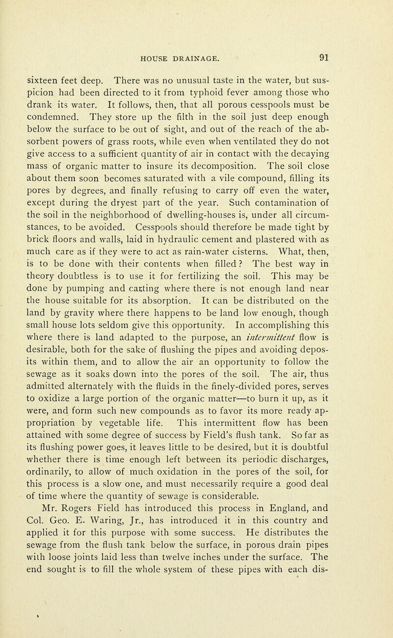 sixteen feet deep. There was no unusual taste in the water, but sus- picion had been directed to it from typhoid fever among those who drank its water. It follows, then, that all porous cesspools must be condemned. They store up the filth in the soil just deep enough below the surface to be out of sight, and out of the reach of the ab- sorbent powers of grass roots, while even when ventilated they do not give access to a sufficient quantity of air in contact with the decaying mass of organic matter to insure its decomposition. The soil close about them soon becomes saturated with a vile compound, filling its pores by degrees, and finally refusing to carry off even the water, except during the dryest part of the year. Such contamination of the soil in the neighborhood of dwelling-houses is, under all circum- stances, to be avoided. Cesspools should therefore be made tight by brick floors and walls, laid in hydraulic cement and plastered with as much care as if they were to act as rain-water cisterns. What, then, is to be done with their contents when filled ? The best way in theory doubtless is to use it for fertilizing the soil. This may be done by pumping and carting where there is not enough land near the house suitable for its absorption. It can be distributed on the land by gravity where there happens to be land low enough, though small house lots seldom give this opportunity. In accomplishing this where there is land adapted to the piurpose, an intermittent flow is desirable, both for the sake of flushing the pipes and avoiding depos- its within them, and to allow the air an opportunity to follow the sewage as it soaks down into the pores of the soil. The air, thus admitted alternately with the fluids in the finely-divided pores, serves to oxidize a large portion of the organic matter—to burn it up, as it were, and form such new compounds as to favor its more ready ap- propriation by vegetable life. This intermittent flow has been attained with some degree of success by Field's flush tank. So far as its flushing power goes, it leaves little to be desired, but it is doubtful whether there is time enough left between its periodic discharges, ordinarily, to allow of much oxidation in the pores of the soil, for this process is a slow one, and must necessarily require a good deal of time where the quantity of sewage is considerable. Mr. Rogers Field has introduced this process in England, and Col. Geo. E. Waring, Jr., has introduced it in this country and applied it for this purpose with some success. He distributes the sewage from the flush tank below the surface, in porous drain pipes with loose joints laid less than twelve inches under the surface. The end sought is to fill the whole system of these pipes with each dis-