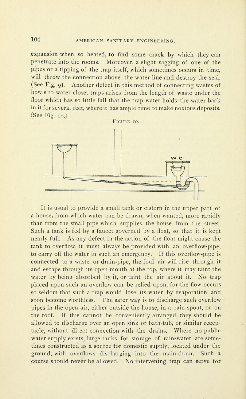 expansion when so heated, to find some crack by which they can penetrate into the rooms. Moreover, a slight sagging of one of the pipes or a tipping of the trap itself, which sometimes occurs in time, will throw the connection above the water line and destroy the seal. (See Fig. 9). Another defect in this method of connecting wastes of bowls to water-closet traps arises from the length of waste under the floor which has so little fall that the trap water holds the water back in it for several feet, where it has ample time to make noxious deposits. (See Fig. 10.) Figure 10. It is usual to provide a small tank or cistern in the upper part of a house, from which water can be drawn, when wanted, more rapidly than from the small pipe which supplies the house from the street. Such a tank is fed by a faucet governed by a float, so that it is kept nearly full. As any defect in the action of the float might cause the tank to overflow, it must always be provided with an overflow-pipe, to carry off the water in such an emergency. If this overflow-pipe is connected to a waste or drain-pipe, the foul air will rise through it and escape through its open mouth at the top, where it may taint the water by being absorbed by it, or taint the air about it. No trap placed upon such an overflow can be relied upon, for the flow occurs so seldom that such a trap would lose its water by evaporation and soon become worthless. The safer way is to discharge such overflow pipes in the open air, either outside the house, in a rain-spout, or on the roof. If this cannot be conveniently arranged, they should be allowed to discharge over an open sink or bath-tub, or similar recep- tacle, without direct connection with the drains. Where no public water supply exists, large tanks for storage of rain-water are some- times constructed as a source for domestic supply, located under the ground, with overflows discharging into the main-drain. Such a course should never be allowed. No intervening trap can serve for