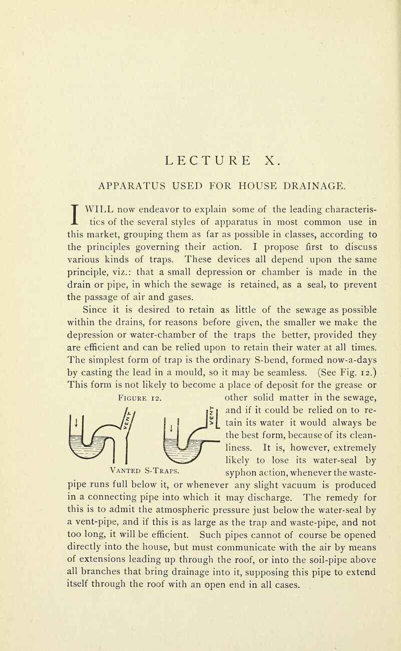 LECTURE X. APPARATUS USED FOR HOUSE DRAINAGE. I WILL now endeavor to explain some of the leading characteris- tics of the several styles of apparatus in most common use in this market, grouping them as far as possible in classes, according to the principles governing their action. I propose first to discuss various kinds of traps. These devices all depend upon the same principle, viz.: that a small depression or chamber is made in the drain or pipe, in which the sewage is retained, as a seal, to prevent the passage of air and gases. Since it is desired to retain as little of the sewage as possible within the drains, for reasons before given, the smaller we make the depression or water-chamber of the traps the better, provided they are efificient and can be relied upon to retain their water at all times. The simplest form of trap is the ordinary S-bend, formed now-a-days by casting the lead in a mould, so it may be seamless. (See Fig. 12.) This form is not likely to become a place of deposit for the grease or Figure 12. other solid matter in the sewage, and if it could be relied on to re- tain its water it would always be the best form, because of its clean- liness. It is, however, extremely likely to lose its water-seal by Vanted S-Traps. syphon action, whenever the waste- pipe runs full below it, or whenever any slight vacuum is produced in a connecting pipe into which it may discharge. The remedy for this is to admit the atmospheric pressure just below the water-seal by a vent-pipe, and if this is as large as the trap and waste-pipe, and not too long, it will be efficient. Such pipes cannot of course be opened directly into the house, but must communicate with the air by means of extensions leading up through the roof, or into the soil-pipe above all branches that bring drainage into it, supposing this pipe to extend itself through the roof with an open end in all cases.