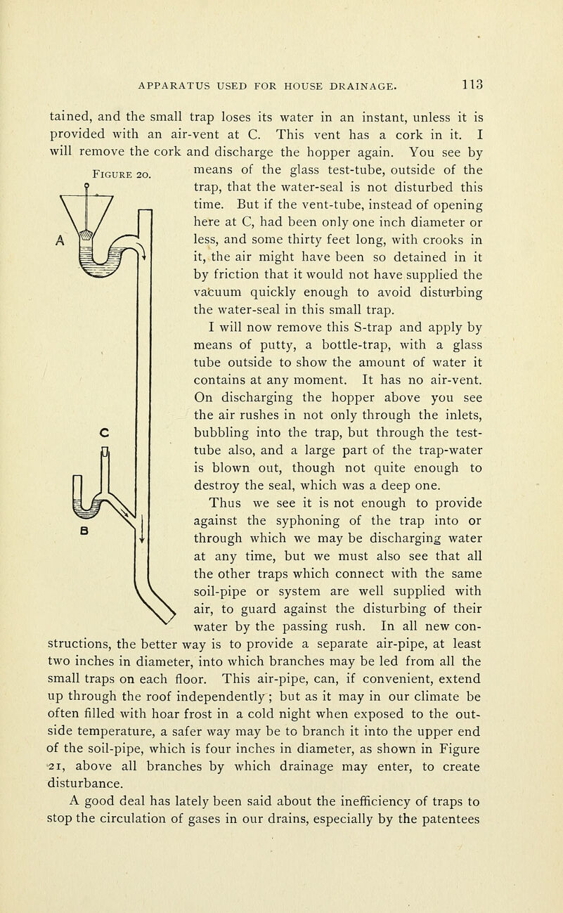 Figure 20. tained, and the small trap loses its water in an instant, unless it is provided with an air-vent at C. This vent has a cork in it. I will remove the cork and discharge the hopper again. You see by means of the glass test-tube, outside of the trap, that the water-seal is not disturbed this time. But if the vent-tube, instead of opening here at C, had been only one inch diameter or less, and some thirty feet long, with crooks in it, the air might have been so detained in it by friction that it would not have supplied the vafcuum quickly enough to avoid disturbing the water-seal in this small trap. I will now remove this S-trap and apply by means of putty, a bottle-trap, with a glass tube outside to show the amount of water it contains at any moment. It has no air-vent. On discharging the hopper above you see the air rushes in not only through the inlets, bubbling into the trap, but through the test- tube also, and a large part of the trap-water is blown out, though not quite enough to destroy the seal, which was a deep one. Thus we see it is not enough to provide against the syphoning of the trap into or through which we may be discharging water at any time, but we must also see that all the other traps which connect with the same soil-pipe or system are well supplied with air, to guard against the disturbing of their water by the passing rush. In all new con- structions, the better way is to provide a separate air-pipe, at least two inches in diameter, into which branches may be led from all the small traps on each floor. This air-pipe, can, if convenient, extend up through the roof independently ; but as it may in our climate be often filled with hoar frost in a cold night when exposed to the out- side temperature, a safer way may be to branch it into the upper end of the soil-pipe, which is four inches in diameter, as shown in Figure 21, above all branches by which drainage may enter, to create disturbance. A good deal has lately been said about the inefficiency of traps to stop the circulation of gases in our drains, especially by the patentees