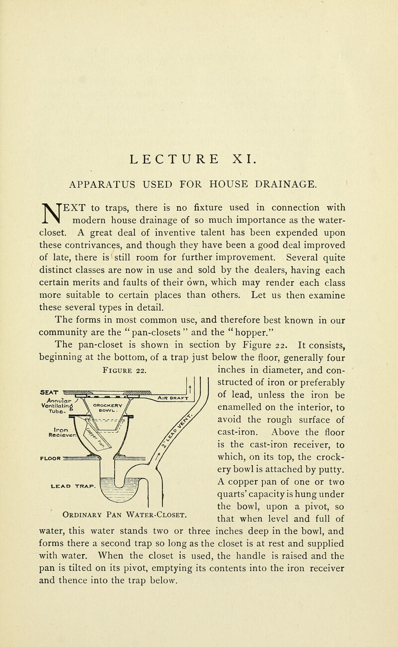 LECTURE XI. APPARATUS USED FOR HOUSE DRAINAGE. Figure 22. NEXT to traps, there is no fixture used in connection with modern house drainage of so much importance as the water- closet. A great deal of inventive talent has been expended upon these contrivances, and though they have been a good deal improved of late, there is still room for further improvement. Several quite distinct classes are now in use and sold by the dealers, having each certain merits and faults of their own, which may render each class more suitable to certain places than others. Let us then examine these several types in detail. The forms in most common use, and therefore best known in our community are the pan-closets  and the **hopper. The pan-closet is shown in section by Figure 22. It consists, beginning at the bottom, of a trap just below the floor, generally four inches in diameter, and con- structed of iron or preferably of lead, unless the iron be enamelled on the interior, to avoid the rough surface of cast-iron. Above the floor is the cast-iron receiver, to which, on its top, the crock- ery bowl is attached by putty. A copper pan of one or two quarts' capacity is hung under the bowl, upon a pivot, so that when level and full of water, this water stands two or three inches deep in the bowl, and forms there a second trap so long as the closet is at rest and supplied with water. When the closet is used, the handle is raised and the pan is tilted on its pivot, emptying its contents into the iron receiver and thence into the trap below. SEAT '■^^/yy'/^-'/ZA'^ LEAD TRAP. Ordinary Pan Water-Closet.