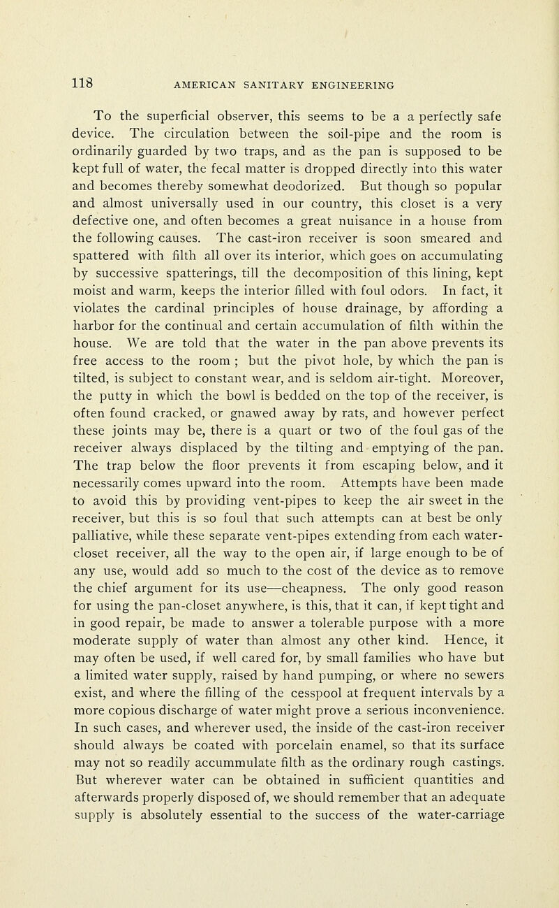 To the superficial observer, this seems to be a a perfectly safe device. The circulation between the soil-pipe and the room is ordinarily guarded by two traps, and as the pan is supposed to be kept full of water, the fecal matter is dropped directly into this water and becomes thereby somewhat deodorized. But though so popular and almost universally used in our country, this closet is a very defective one, and often becomes a great nuisance in a house from the following causes. The cast-iron receiver is soon smeared and spattered with filth all over its interior, which goes on accumulating by successive spatterings, till the decomposition of this lining, kept moist and warm, keeps the interior filled with foul odors. In fact, it violates the cardinal principles of house drainage, by affording a harbor for the continual and certain accumulation of filth within the house. We are told that the water in the pan above prevents its free access to the room ; but the pivot hole, by which the pan is tilted, is subject to constant wear, and is seldom air-tight. Moreover, the putty in which the bowl is bedded on the top of the receiver, is often found cracked, or gnawed away by rats, and however perfect these joints may be, there is a quart or two of the foul gas of the receiver always displaced by the tilting and emptying of the pan. The trap below the floor prevents it from escaping below, and it necessarily comes upward into the room. Attempts have been made to avoid this by providing vent-pipes to keep the air sweet in the receiver, but this is so foul that such attempts can at best be only palliative, while these separate vent-pipes extending from each water- closet receiver, all the way to the open air, if large enough to be of any use, would add so much to the cost of the device as to remove the chief argument for its use—cheapness. The only good reason for using the pan-closet anywhere, is this, that it can, if kept tight and in good repair, be made to answer a tolerable purpose with a more moderate supply of water than almost any other kind. Hence, it may often be used, if well cared for, by small families who have but a limited water supply, raised by hand pumping, or where no sewers exist, and where the filling of the cesspool at frequent intervals by a more copious discharge of water might prove a serious inconvenience. In such cases, and wherever used, the inside of the cast-iron receiver should always be coated with porcelain enamel, so that its surface may not so readily accummulate filth as the ordinary rough castings. But wherever water can be obtained in sufficient quantities and afterwards properly disposed of, we should remember that an adequate supply is absolutely essential to the success of the water-carriage