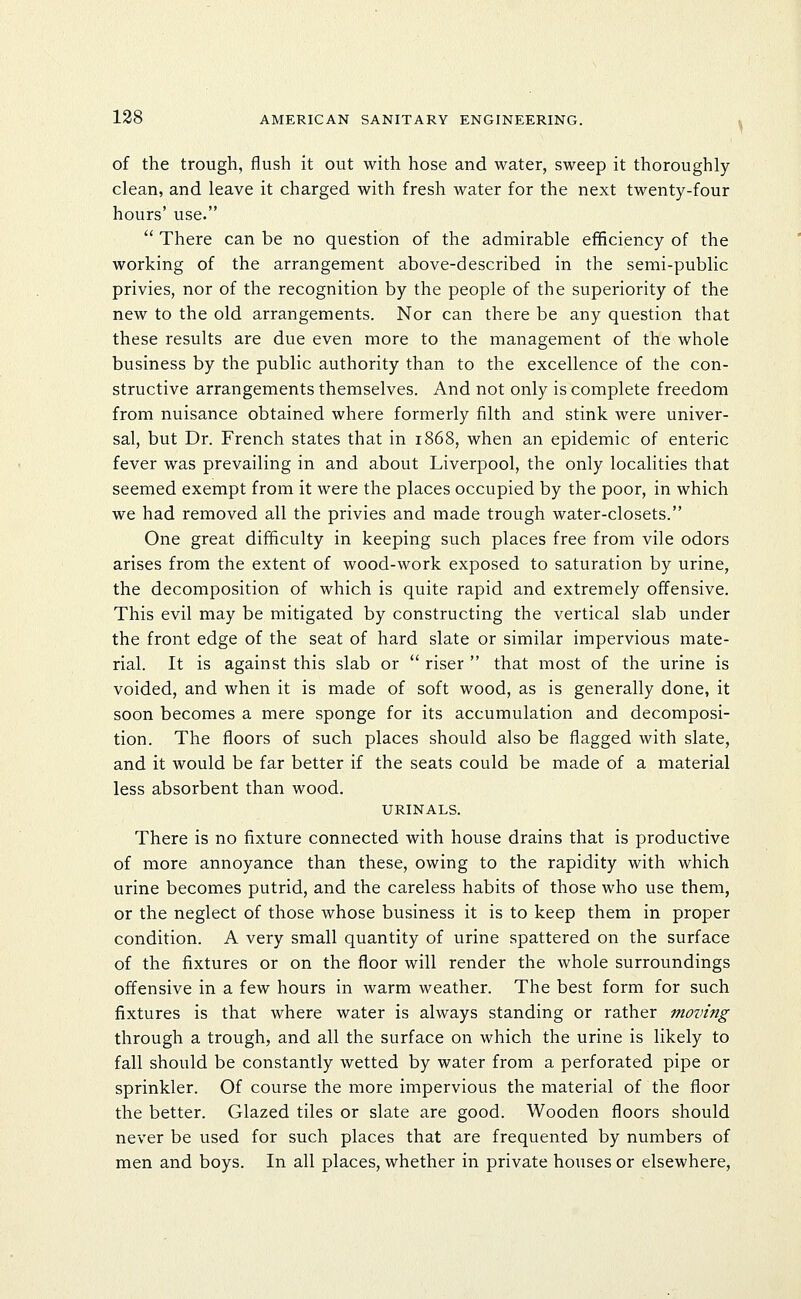 of the trough, flush it out with hose and water, sweep it thoroughly- clean, and leave it charged with fresh water for the next twenty-four hours' use.  There can be no question of the admirable efficiency of the working of the arrangement above-described in the semi-public privies, nor of the recognition by the people of the superiority of the new to the old arrangements. Nor can there be any question that these results are due even more to the management of the whole business by the public authority than to the excellence of the con- structive arrangements themselves. And not only is complete freedom from nuisance obtained where formerly filth and stink were univer- sal, but Dr. French states that in 1868, when an epidemic of enteric fever was prevailing in and about Liverpool, the only localities that seemed exempt from it were the places occupied by the poor, in which we had removed all the privies and made trough water-closets. One great difficulty in keeping such places free from vile odors arises from the extent of wood-work exposed to saturation by urine, the decomposition of which is quite rapid and extremely offensive. This evil may be mitigated by constructing the vertical slab under the front edge of the seat of hard slate or similar impervious mate- rial. It is against this slab or  riser  that most of the urine is voided, and when it is made of soft wood, as is generally done, it soon becomes a mere sponge for its accumulation and decomposi- tion. The floors of such places should also be flagged with slate, and it would be far better if the seats could be made of a material less absorbent than wood. URINALS. There is no fixture connected with house drains that is productive of more annoyance than these, owing to the rapidity with which urine becomes putrid, and the careless habits of those who use them, or the neglect of those whose business it is to keep them in proper condition. A very small quantity of urine spattered on the surface of the fixtures or on the floor will render the whole surroundings offensive in a few hours in warm weather. The best form for such fixtures is that where water is always standing or rather moving through a trough, and all the surface on which the urine is likely to fall should be constantly wetted by water from a perforated pipe or sprinkler. Of course the more impervious the material of the floor the better. Glazed tiles or slate are good. Wooden floors should never be used for such places that are frequented by numbers of men and boys. In all places, whether in private houses or elsewhere,