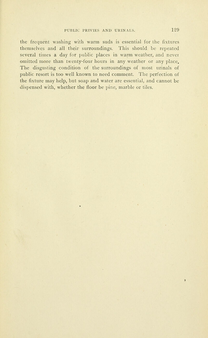the frequent washing with warm suds is essential for the fixtures themselves and all their surroundings. This should be repeated several times a day for public places in warm weather, and never omitted more than twenty-four hours in any weather or any place. The disgusting condition of the surroundings of most urinals of public resort is too well known to need comment. The perfection of the fixture may help, but soap and water are essential, and cannot be dispensed with, whether the floor be pine, marble or tiles.