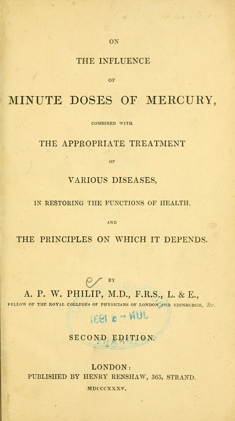 ON THE INFLUENCE MINUTE DOSES OF MERCURY, COMBINED WITH THE APPROPRIATE TREATMENT VARIOUS DISEASES, IN RESTORING THE FUNCTIONS OF HEALTH, THE PRINCIPLES ON WHICH IT DEPENDS. A. P. W. PHILIP, M.D., F.R.S., L. & E., FELLOW OF THE ROYAL COLLEGES OF PHYSICIANS OF LONDON AND EDINBURGH, &C. SECOND EDITION. LONDON: PUBLISHED BY HENRY RENSHAW, 365, STRAND. MDCCCXXXV.