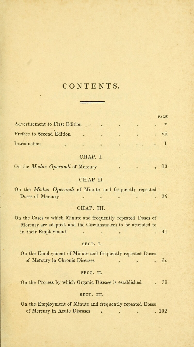 CONTENTS. PAGE Advertisement to First Edition . . . . v Preface to Second Edition . . . . . vii Introduction . , . . . . 1 CHAP. L On the Modus Operandi of Mercury . . e 10 CHAP II. On the Modus Operandi of Minute and frequently repeated Doses of Mercury . . . . .36 CHAP. III. On the Cases to which Minute and frequently repeated Doses of Mercury are adapted, and the Circumstances to be attended to in their Employment . , . . .41 On the Employment of Minute and frequently repeated Doses of Mercury in Chronic Diseases . . . ib. SECT. II. On the Process by wliich Organic Disease is established . 79 SECT. IIL On the Employment of Minute and frequently repeated Doses of Mercury in Acute Diseases .... 102