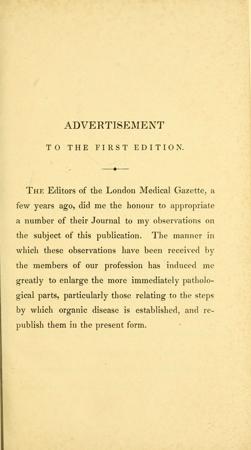 ADVERTISEMENT TO THE FIRST EDITION. The Editors of the London Medical Gazette, a few years ago, did me the honour to appropriate a number of their Journal to my observations on the subject of this publication. The manner in which these observations have been received by the members of our profession has induced me greatly to enlarge the more immediately patholo- gical parts, particularly those relating to the steps by which organic disease is established, and re- publish them in the present form.