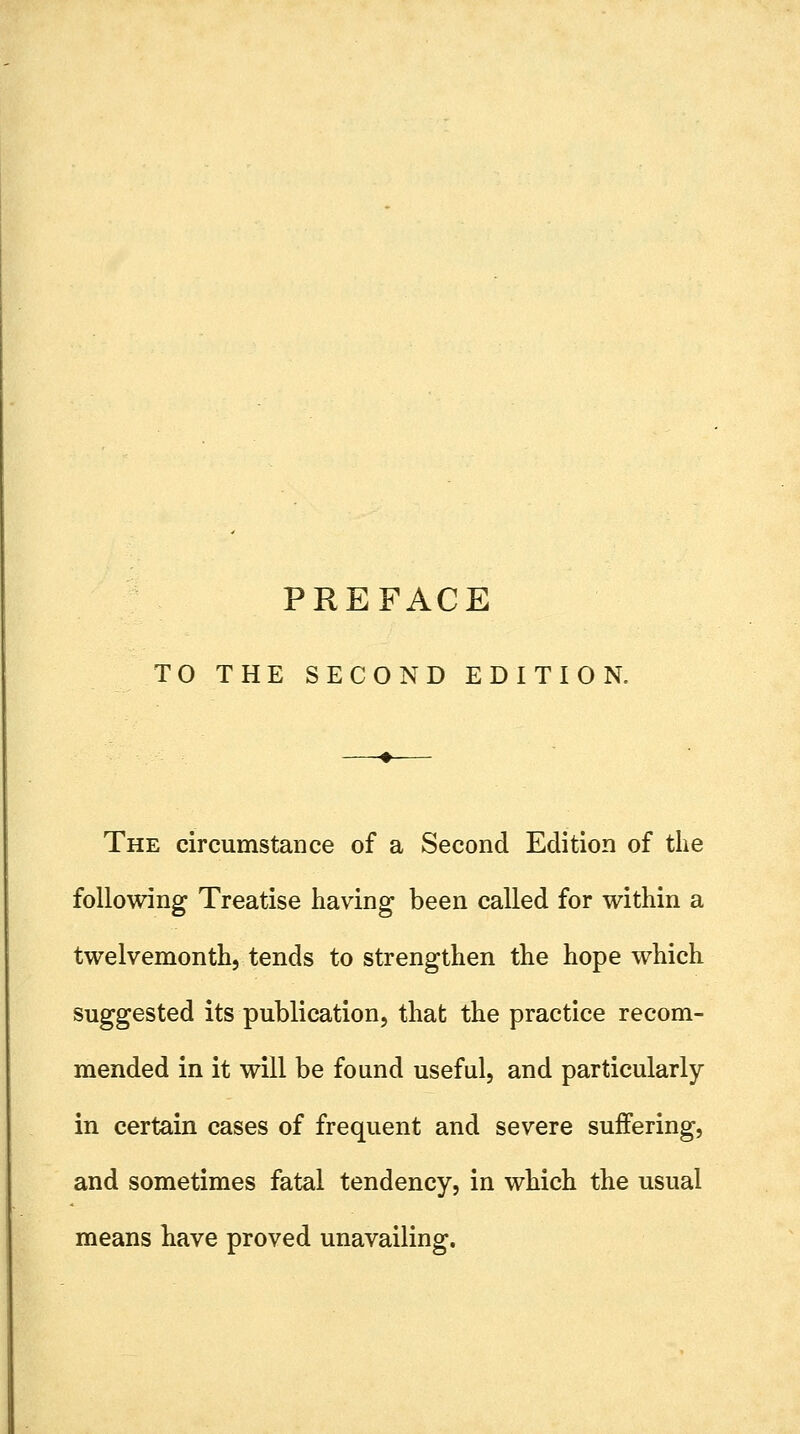 PREFACE TO THE SECOND EDITION. The circumstaDce of a Second Edition of the following Treatise having been called for within a twelvemonth, tends to strengthen the hope which suggested its publication, that the practice recom- mended in it will be found useful, and particularly in certain cases of frequent and severe suffering, and sometimes fatal tendency, in which the usual means have proved unavailing.